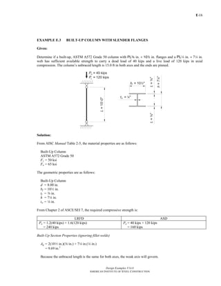 E-
Design Examples V14.0
AMERICAN INSTITUTE OF STEEL CONSTRUCTION
16
EXAMPLE E.3 BUILT-UP COLUMN WITH SLENDER FLANGES
Given:
Determine if a built-up, ASTM A572 Grade 50 column with PLa in. × 102 in. flanges and a PL4 in. × 74 in.
web has sufficient available strength to carry a dead load of 40 kips and a live load of 120 kips in axial
compression. The column’s unbraced length is 15.0 ft in both axes and the ends are pinned.
Solution:
From AISC Manual Table 2-5, the material properties are as follows:
Built-Up Column
ASTM A572 Grade 50
Fy = 50 ksi
Fu = 65 ksi
The geometric properties are as follows:
Built-Up Column
d = 8.00 in.
bf = 102 in.
tf = a in.
h = 74 in.
tw = 4 in.
From Chapter 2 of ASCE/SEI 7, the required compressive strength is:
LRFD ASD
Pu = 1.2(40 kips) + 1.6(120 kips)
= 240 kips
Pa = 40 kips + 120 kips
= 160 kips
Built-Up Section Properties (ignoring fillet welds)
Ag = 2(102 in.)(a in.) + 74 in.(4 in.)
= 9.69 in.2
Because the unbraced length is the same for both axes, the weak axis will govern.
Return to Table of Contents
 