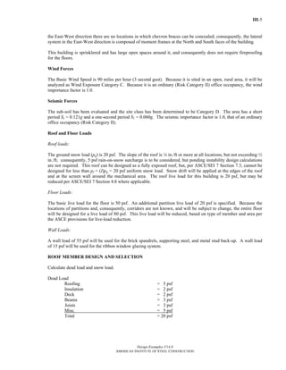 III-5
Design Examples V14.0
AMERICAN INSTITUTE OF STEEL CONSTRUCTION
the East-West direction there are no locations in which chevron braces can be concealed; consequently, the lateral
system in the East-West direction is composed of moment frames at the North and South faces of the building.
This building is sprinklered and has large open spaces around it, and consequently does not require fireproofing
for the floors.
Wind Forces
The Basic Wind Speed is 90 miles per hour (3 second gust). Because it is sited in an open, rural area, it will be
analyzed as Wind Exposure Category C. Because it is an ordinary (Risk Category II) office occupancy, the wind
importance factor is 1.0.
Seismic Forces
The sub-soil has been evaluated and the site class has been determined to be Category D. The area has a short
period Ss = 0.121g and a one-second period S1 = 0.060g. The seismic importance factor is 1.0, that of an ordinary
office occupancy (Risk Category II).
Roof and Floor Loads
Roof loads:
The ground snow load (pg) is 20 psf. The slope of the roof is 4 in./ft or more at all locations, but not exceeding 2
in./ft; consequently, 5 psf rain-on-snow surcharge is to be considered, but ponding instability design calculations
are not required. This roof can be designed as a fully exposed roof, but, per ASCE/SEI 7 Section 7.3, cannot be
designed for less than pf = (I)pg = 20 psf uniform snow load. Snow drift will be applied at the edges of the roof
and at the screen wall around the mechanical area. The roof live load for this building is 20 psf, but may be
reduced per ASCE/SEI 7 Section 4.8 where applicable.
Floor Loads:
The basic live load for the floor is 50 psf. An additional partition live load of 20 psf is specified. Because the
locations of partitions and, consequently, corridors are not known, and will be subject to change, the entire floor
will be designed for a live load of 80 psf. This live load will be reduced, based on type of member and area per
the ASCE provisions for live-load reduction.
Wall Loads:
A wall load of 55 psf will be used for the brick spandrels, supporting steel, and metal stud back-up. A wall load
of 15 psf will be used for the ribbon window glazing system.
ROOF MEMBER DESIGN AND SELECTION
Calculate dead load and snow load.
Dead Load
Roofing = 5 psf
Insulation = 2 psf
Deck = 2 psf
Beams = 3 psf
Joists = 3 psf
Misc. = 5 psf
Total = 20 psf
Return to Table of Contents
 