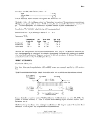 III-6
Design Examples V14.0
AMERICAN INSTITUTE OF STEEL CONSTRUCTION
Snow Load from ASCE/SEI 7 Section 7.3 and 7.10
Snow = 20 psf
Rain on Snow = 5 psf
Total = 25 psf
Note: In this design, the rain and snow load is greater than the roof live load
The deck is 1½ in., wide rib, 22 gage, painted roof deck, placed in a pattern of three continuous spans minimum.
The typical joist spacing is 6 ft on center. At 6 ft on center, this deck has an allowable total load capacity of 89
psf. The roof diaphragm and roof loads extend 6 in. past the centerline of grid as shown on Sheet S4.1.
From Section 7.7 of ASCE/SEI 7, the following drift loads are calculated:
Flat roof snow load = 20 psf, Density γ = 16.6 lbs/ft3
, hb = 1.20 ft
Summary of Drifts
Upwind Roof Proj. Max. Drift Max Drift
Length (lu) Height Load Width (W)
Side Parapet 121 ft 2 ft 13.2 psf 6.36 ft
End Parapet 211 ft 2 ft 13.2 psf 6.36 ft
Screen Wall 60.5 ft 6 ft 30.5 psf 7.35 ft
The snow drift at the penthouse was calculated for the maximum effect, using the East-West wind and an upwind
fetch from the parapet to the centerline of the columns at the penthouse. This same drift is conservatively used for
wind in the North-South direction. The precise location of the drift will depend upon the details of the penthouse
construction, but will not affect the final design in this case.
SELECT ROOF JOISTS
Layout loads and size joists.
User Note: Joists may be specified using ASD or LRFD but are most commonly specified by ASD as shown
here.
The 45-ft side joist with the heaviest loads is shown below along with its end reactions and maximum moment:
Because the load is not uniform, select a 24KCS4 joist from the Steel Joist Institute load tables (SJI, 2005). This
joist has an allowable moment of 92.3 kip-ft, an allowable shear of 8.40 kips, a gross moment of inertia of 453 in.4
and weighs 16.6 plf.
The first joist away from the end of the building is loaded with snow drift along the length of the member. Based
on analysis, a 24KCS4 joist is also acceptable for this uniform load case.
Return to Table of Contents
 