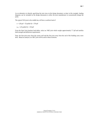 III-7
Design Examples V14.0
AMERICAN INSTITUTE OF STEEL CONSTRUCTION
As an alternative to directly specifying the joist sizes on the design document, as done in this example, loading
diagrams can be included on the design documents to allow the joist manufacturer to economically design the
joists.
The typical 30-ft joist in the middle bay will have a uniform load of
w = (20 psf + 25 psf)(6 ft) = 270 plf
wSL = (25 psf)(6 ft) = 150 plf
From the Steel Joist Institute load tables, select an 18K5 joist which weighs approximately 7.7 plf and satisfies
both strength and deflection requirements.
Note: the first joist away from the screen wall and the first joist away from the end of the building carry snow
drift. Based on analysis, an 18K7 joist will be used in these locations.
Return to Table of Contents
 