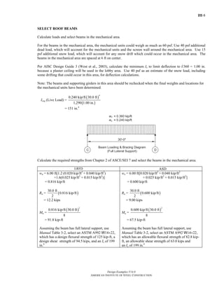 III-8
Design Examples V14.0
AMERICAN INSTITUTE OF STEEL CONSTRUCTION
SELECT ROOF BEAMS
Calculate loads and select beams in the mechanical area.
For the beams in the mechanical area, the mechanical units could weigh as much as 60 psf. Use 40 psf additional
dead load, which will account for the mechanical units and the screen wall around the mechanical area. Use 15
psf additional snow load, which will account for any snow drift which could occur in the mechanical area. The
beams in the mechanical area are spaced at 6 ft on center.
Per AISC Design Guide 3 (West et al., 2003), calculate the minimum Ix to limit deflection to l/360 = 1.00 in.
because a plaster ceiling will be used in the lobby area. Use 40 psf as an estimate of the snow load, including
some drifting that could occur in this area, for deflection calculations.
Note: The beams and supporting girders in this area should be rechecked when the final weights and locations for
the mechanical units have been determined.
Ireq (Live Load) =
( )
( )
4
0.240 kip/ft 30.0 ft
1,290 1.00 in.
= 151 in.4
Calculate the required strengths from Chapter 2 of ASCE/SEI 7 and select the beams in the mechanical area.
LRFD ASD
wu = 6.00 ft[1.2 (0.020 kip/ft2
+ 0.040 kip/ft2
)
+1.6(0.025 kip/ft2
+ 0.015 kip/ft2
)]
= 0.816 kip/ft
Ru = ( )
30.0 ft
0.816 kip/ft
2
= 12.2 kips
Mu =
( )
2
0.816 kip/ft 30.0 ft
8
= 91.8 kip-ft
Assuming the beam has full lateral support, use
Manual Table 3-2, select an ASTM A992 W14×22,
which has a design flexural strength of 125 kip-ft, a
design shear strength of 94.5 kips, and an Ix of 199
in.4
wa = 6.00 ft[0.020 kip/ft2
+ 0.040 kip/ft2
+ 0.025 kip/ft2
+ 0.015 kip/ft2
]
= 0.600 kip/ft
Ra = ( )
30.0 ft
0.600 kip/ft
2
= 9.00 kips
Ma =
( )
2
0.600 kip/ft 30.0 ft
8
= 67.5 kip-ft
Assuming the beam has full lateral support, use
Manual Table 3-2, select an ASTM A992 W14×22,
which has an allowable flexural strength of 82.8 kip-
ft, an allowable shear strength of 63.0 kips and
an Ix of 199 in.4
Return to Table of Contents
 