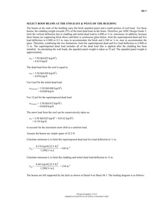 III-9
Design Examples V14.0
AMERICAN INSTITUTE OF STEEL CONSTRUCTION
SELECT ROOF BEAMS AT THE END (EAST & WEST) OF THE BUILDING
The beams at the ends of the building carry the brick spandrel panel and a small portion of roof load. For these
beams, the cladding weight exceeds 25% of the total dead load on the beam. Therefore, per AISC Design Guide 3,
limit the vertical deflection due to cladding and initial dead load to L/600 or a in. maximum. In addition, because
these beams are supporting brick above and there is continuous glass below, limit the superimposed dead and live
load deflection to L/600 or 0.3 in. max to accommodate the brick and L/360 or 4 in. max to accommodate the
glass. Therefore, combining the two limitations, limit the superimposed dead and live load deflection to L/600 or
4 in. The superimposed dead load includes all of the dead load that is applied after the cladding has been
installed. In calculating the wall loads, the spandrel panel weight is taken as 55 psf. The spandrel panel weight is
approximately:
wD = 7.50 ft(0.055 kip/ft2
)
= 0.413 kip/ft
The dead load from the roof is equal to:
wD = 3.50 ft(0.020 kip/ft2
)
= 0.070 kip/ft
Use 8 psf for the initial dead load.
wD(initial) = 3.50 ft(0.008 kip/ft2
)
= 0.0280 kip/ft
Use 12 psf for the superimposed dead load.
wD(super) = 3.50 ft(0.012 kip/ft2
)
= 0.0420 kip/ft
The snow load from the roof can be conservatively taken as:
wS = 3.50 ft(0.025 kip/ft2
+ 0.0132 kip/ft2
)
= 0.134 kip/ft
to account for the maximum snow drift as a uniform load.
Assume the beams are simple spans of 22.5 ft.
Calculate minimum Ix to limit the superimposed dead and live load deflection to ¼ in.
Ireq =
( )
( )
4
0.176 kip/ft 22.5 ft
1,290 in.4
=140 in.4
Calculate minimum Ix to limit the cladding and initial dead load deflection to a in.
Ireq =
( )
( )
4
0.441 kip/ft 22.5 ft
1,290 in.a
= 234 in.4
The beams are full supported by the deck as shown in Detail 4 on Sheet S4.1. The loading diagram is as follows:
Return to Table of Contents
 