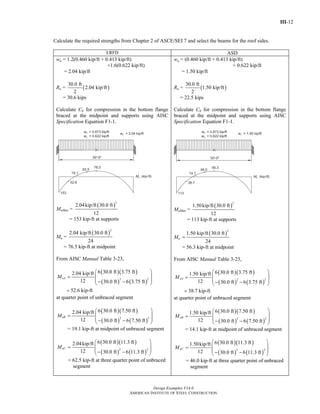 III-12
Design Examples V14.0
AMERICAN INSTITUTE OF STEEL CONSTRUCTION
Calculate the required strengths from Chapter 2 of ASCE/SEI 7 and select the beams for the roof sides.
LRFD ASD
wu = 1.2(0.460 kip/ft + 0.413 kip/ft)
+1.6(0.622 kip/ft)
= 2.04 kip/ft
Ru = ( )
30.0 ft
2.04 kip/ft
2
= 30.6 kips
Calculate Cb for compression in the bottom flange
braced at the midpoint and supports using AISC
Specification Equation F1-1.
MuMax =
( )
2
2.04kip/ft 30.0 ft
12
= 153 kip-ft at supports
Mu =
( )
2
2.04 kip/ft 30.0 ft
24
= 76.5 kip-ft at midpoint
From AISC Manual Table 3-23,
( )( )
( ) ( )
2 2
6 30.0 ft 3.75 ft2.04 kip/ft
12 30.0 ft 6 3.75 ft
52.6 kip-ft
uAM
⎛ ⎞
⎜ ⎟=
⎜ ⎟− −⎝ ⎠
=
at quarter point of unbraced segment
( )( )
( ) ( )
2 2
6 30.0 ft 7.50 ft2.04 kip/ft
12 30.0 ft 6 7.50 ft
uBM
⎛ ⎞
⎜ ⎟=
⎜ ⎟− −⎝ ⎠
= 19.1 kip-ft at midpoint of unbraced segment
( )( )
( ) ( )
2 2
6 30.0 ft 11.3 ft2.04kip/ft
12 30.0 ft 6 11.3 ft
uCM
⎛ ⎞
⎜ ⎟=
⎜ ⎟− −⎝ ⎠
= 62.5 kip-ft at three quarter point of unbraced
segment
wa = (0.460 kip/ft + 0.413 kip/ft)
+ 0.622 kip/ft
= 1.50 kip/ft
Ra = ( )
30.0 ft
1.50 kip/ft
2
= 22.5 kips
Calculate Cb for compression in the bottom flange
braced at the midpoint and supports using AISC
Specification Equation F1-1.
MaMax =
( )
2
1.50kip/ft 30.0 ft
12
= 113 kip-ft at supports
Ma
( )
2
1.50 kip/ft 30.0 ft
24
=
= 56.3 kip-ft at midpoint
From AISC Manual Table 3-23,
( )( )
( ) ( )
2 2
6 30.0 ft 3.75 ft1.50 kip/ft
12 30.0 ft 6 3.75 ft
38.7 kip-ft
aAM
⎛ ⎞
⎜ ⎟=
⎜ ⎟− −⎝ ⎠
=
at quarter point of unbraced segment
( )( )
( ) ( )
2 2
6 30.0 ft 7.50 ft1.50 kip/ft
12 30.0 ft 6 7.50 ft
aBM
⎛ ⎞
⎜ ⎟=
⎜ ⎟− −⎝ ⎠
= 14.1 kip-ft at midpoint of unbraced segment
( )( )
( ) ( )
2 2
6 30.0 ft 11.3 ft1.50kip/ft
12 30.0 ft 6 11.3 ft
aCM
⎛ ⎞
⎜ ⎟=
⎜ ⎟− −⎝ ⎠
= 46.0 kip-ft at three quarter point of unbraced
segment
Return to Table of Contents
 