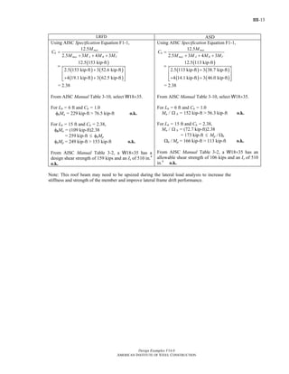 III-13
Design Examples V14.0
AMERICAN INSTITUTE OF STEEL CONSTRUCTION
LRFD ASD
Using AISC Specification Equation F1-1,
12.5
2.5 3 4 3
max
b
max A B C
M
C
M M M M
=
+ + +
( )
( ) ( )
( ) ( )
12.5 153 kip-ft
2.5 153 kip-ft 3 52.6 kip-ft
4 19.1 kip-ft 3 62.5 kip-ft
=
+⎡ ⎤
⎢ ⎥
+ +⎢ ⎥⎣ ⎦
= 2.38
From AISC Manual Table 3-10, select W18×35.
For Lb = 6 ft and Cb = 1.0
φbMn = 229 kip-ft > 76.5 kip-ft o.k.
For Lb = 15 ft and Cb = 2.38,
φbMn = (109 kip-ft)2.38
= 259 kip-ft ≤ φbMp
φbMp = 249 kip-ft > 153 kip-ft o.k.
From AISC Manual Table 3-2, a W18×35 has a
design shear strength of 159 kips and an Ix of 510 in.4
o.k.
Using AISC Specification Equation F1-1,
12.5
2.5 3 4 3
max
b
max A B C
M
C
M M M M
=
+ + +
( )
( ) ( )
( ) ( )
12.5 113 kip-ft
2.5 113 kip-ft 3 38.7 kip-ft
4 14.1 kip-ft 3 46.0 kip-ft
=
+⎡ ⎤
⎢ ⎥
+ +⎢ ⎥⎣ ⎦
= 2.38
From AISC Manual Table 3-10, select W18×35.
For Lb = 6 ft and Cb = 1.0
Mn / Ω b = 152 kip-ft > 56.3 kip-ft o.k.
For Lb = 15 ft and Cb = 2.38,
Mn / Ω b = (72.7 kip-ft)2.38
= 173 kip-ft ≤ Mp / Ωb
Ωb / Mp = 166 kip-ft > 113 kip-ft o.k.
From AISC Manual Table 3-2, a W18×35 has an
allowable shear strength of 106 kips and an Ix of 510
in.4
o.k.
Note: This roof beam may need to be upsized during the lateral load analysis to increase the
stiffness and strength of the member and improve lateral frame drift performance.
Return to Table of Contents
 