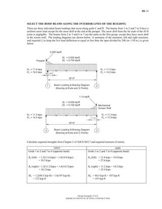III-14
Design Examples V14.0
AMERICAN INSTITUTE OF STEEL CONSTRUCTION
SELECT THE ROOF BEAMS ALONG THE INTERIOR LINES OF THE BUILDING
There are three individual beam loadings that occur along grids C and D. The beams from 1 to 2 and 7 to 8 have a
uniform snow load except for the snow drift at the end at the parapet. The snow drift from the far ends of the 45-ft
joists is negligible. The beams from 2 to 3 and 6 to 7 are the same as the first group, except they have snow drift
at the screen wall. The loading diagrams are shown below. A summary of the moments, left and right reactions,
and required Ix to keep the live load deflection to equal or less than the span divided by 240 (or 1.50 in.) is given
below.
Calculate required strengths from Chapter 2 of ASCE/SEI 7 and required moment of inertia.
LRFD ASD
Grids 1 to 2 and 7 to 8 (opposite hand)
Ru (left) = 1.2(11.6 kips) + 1.6(16.0 kips)
= 39.5 kips
Ru (right) = 1.2(11.2 kips) + 1.6(14.2 kips)
= 36.2 kips
Mu = 1.2(84.3 kip-ft) + 1.6(107 kip-ft)
= 272 kip-ft
Grids 1 to 2 and 7 to 8 (opposite hand)
Ra (left) = 11.6 kips + 16.0 kips
= 27.6 kips
Ra (right) = 11.2 kips + 14.2 kips
= 25.4 kips
Ma = 84.3 kip-ft + 107 kip-ft
= 191 kip-ft
Return to Table of Contents
 