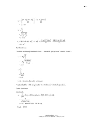E-
Design Examples V14.0
AMERICAN INSTITUTE OF STEEL CONSTRUCTION
17
( )( ) ( )( )
3 3
in. 10 in. 7 in. in.
2
12 12
yI
⎡ ⎤
= +⎢ ⎥
⎢ ⎥⎣ ⎦
a 2 4 4
= 72.4 in.4
y
y
I
r
A
=
4
2
72.4 in.
9.69 in.
=
= 2.73 in.
Ix = ( )( )( )
( )( ) ( )( )
3 3
2 in. 7 in. 2 10 in. in.
2 10 in. in. 3.81 in. + +
12 12
4 4 2 a
2 a
= 122 in.4
Web Slenderness
Determine the limiting slenderness ratio, λr, from AISC Specification Table B4.1a case 5:
1.49r
y
E
F
λ =
29,000 ksi
1.49
50 ksi
=
= 35.9
w
h
t
λ =
7 in.
in.
=
4
4
= 29.0
rλ < λ ; therefore, the web is not slender.
Note that the fillet welds are ignored in the calculation of h for built up sections.
Flange Slenderness
Calculate kc.
4
c
w
k
h t
= from AISC Specification Table B4.1b note [a]
4
7 in. in.
=
4 4
= 0.743, where 0.35 M kc M 0.76 o.k.
Use kc = 0.743
Return to Table of Contents
 