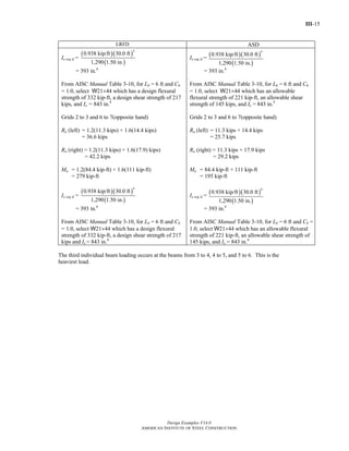 III-15
Design Examples V14.0
AMERICAN INSTITUTE OF STEEL CONSTRUCTION
LRFD ASD
Ix req’d =
( )( )
( )
4
0.938 kip/ft 30.0 ft
1,290 1.50 in.
= 393 in.4
From AISC Manual Table 3-10, for Lb = 6 ft and Cb
= 1.0, select W21×44 which has a design flexural
strength of 332 kip-ft, a design shear strength of 217
kips, and Ix = 843 in.4
Grids 2 to 3 and 6 to 7(opposite hand)
Ru (left) = 1.2(11.3 kips) + 1.6(14.4 kips)
= 36.6 kips
Ru (right) = 1.2(11.3 kips) + 1.6(17.9) kips)
= 42.2 kips
Mu = 1.2(84.4 kip-ft) + 1.6(111 kip-ft)
= 279 kip-ft
Ix req’d =
( )( )
( )
4
0.938 kip/ft 30.0 ft
1,290 1.50 in.
= 393 in.4
From AISC Manual Table 3-10, for Lb = 6 ft and Cb
= 1.0, select W21×44 which has a design flexural
strength of 332 kip-ft, a design shear strength of 217
kips and Ix = 843 in.4
Ix req’d =
( )( )
( )
4
0.938 kip/ft 30.0 ft
1,290 1.50 in.
= 393 in.4
From AISC Manual Table 3-10, for Lb = 6 ft and Cb
= 1.0, select W21×44 which has an allowable
flexural strength of 221 kip-ft, an allowable shear
strength of 145 kips, and Ix = 843 in.4
Grids 2 to 3 and 6 to 7(opposite hand)
Ra (left) = 11.3 kips + 14.4 kips
= 25.7 kips
Ra (right) = 11.3 kips + 17.9 kips
= 29.2 kips
Ma = 84.4 kip-ft + 111 kip-ft
= 195 kip-ft
Ix req’d =
( )( )
( )
4
0.938 kip/ft 30.0 ft
1,290 1.50 in.
= 393 in.4
From AISC Manual Table 3-10, for Lb = 6 ft and Cb =
1.0, select W21×44 which has an allowable flexural
strength of 221 kip-ft, an allowable shear strength of
145 kips, and Ix = 843 in.4
The third individual beam loading occurs at the beams from 3 to 4, 4 to 5, and 5 to 6. This is the
heaviest load.
Return to Table of Contents
 