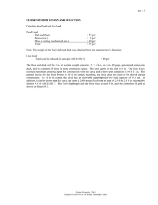 III-17
Design Examples V14.0
AMERICAN INSTITUTE OF STEEL CONSTRUCTION
FLOOR MEMBER DESIGN AND SELECTION
Calculate dead load and live load.
Dead Load
Slab and Deck = 57 psf
Beams (est.) = 8 psf
Misc. ( ceiling, mechanical, etc.) = 10 psf
Total = 75 psf
Note: The weight of the floor slab and deck was obtained from the manufacturer’s literature.
Live Load
Total (can be reduced for area per ASCE/SEI 7) = 80 psf
The floor and deck will be 3 in. of normal weight concrete, cf ′ = 4 ksi, on 3-in. 20 gage, galvanized, composite
deck, laid in a pattern of three or more continuous spans. The total depth of the slab is 6 in. The Steel Deck
Institute maximum unshored span for construction with this deck and a three-span condition is 10 ft 11 in. The
general layout for the floor beams is 10 ft on center; therefore, the deck does not need to be shored during
construction. At 10 ft on center, this deck has an allowable superimposed live load capacity of 143 psf. In
addition, it can be shown that this deck can carry a 2,000 pound load over an area of 2.5 ft by 2.5 ft as required by
Section 4.4 of ASCE/SEI 7. The floor diaphragm and the floor loads extend 6 in. past the centerline of grid as
shown on Sheet S4.1.
Return to Table of Contents
 