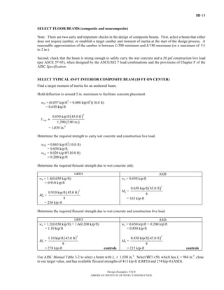 III-18
Design Examples V14.0
AMERICAN INSTITUTE OF STEEL CONSTRUCTION
SELECT FLOOR BEAMS (composite and noncomposite)
Note: There are two early and important checks in the design of composite beams. First, select a beam that either
does not require camber, or establish a target camber and moment of inertia at the start of the design process. A
reasonable approximation of the camber is between L/300 minimum and L/180 maximum (or a maximum of 12
to 2 in.).
Second, check that the beam is strong enough to safely carry the wet concrete and a 20 psf construction live load
(per ASCE 37-05), when designed by the ASCE/SEI 7 load combinations and the provisions of Chapter F of the
AISC Specification.
SELECT TYPICAL 45-FT INTERIOR COMPOSITE BEAM (10 FT ON CENTER)
Find a target moment of inertia for an unshored beam.
Hold deflection to around 2 in. maximum to facilitate concrete placement.
wD = (0.057 kip/ft2
+ 0.008 kip/ft2
)(10.0 ft)
= 0.650 kip/ft
I req ≈
( )
( )
4
0.650 kip/ft 45.0 ft
1,290 2.00 in.
= 1,030 in.4
Determine the required strength to carry wet concrete and construction live load.
wDL = 0.065 kip/ft2
(10.0 ft)
= 0.650 kip/ft
wLL = 0.020 kip/ft2
(10.0 ft)
= 0.200 kip/ft
Determine the required flexural strength due to wet concrete only.
LRFD ASD
wu = 1.4(0.650 kip/ft)
= 0.910 kip/ft
Mu =
( )
2
0.910 kip/ft 45.0 ft
8
= 230 kip-ft
wa = 0.650 kip/ft
Ma =
( )
2
0.650 kip/ft 45.0 ft
8
= 165 kip-ft
Determine the required flexural strength due to wet concrete and construction live load.
LRFD ASD
wu = 1.2(0.650 kip/ft) + 1.6(0.200 kip/ft)
= 1.10 kip/ft
Mu =
( )
2
1.10 kip/ft 45.0 ft
8
= 278 kip-ft controls
wa = 0.650 kip/ft + 0.200 kip/ft
= 0.850 kip/ft
Ma =
( )
2
0.850 kip/ft 45.0 ft
8
= 215 kip-ft controls
Use AISC Manual Table 3-2 to select a beam with Ix ≥ 1,030 in.4
. Select W21×50, which has Ix = 984 in.4
, close
to our target value, and has available flexural strengths of 413 kip-ft (LRFD) and 274 kip-ft (ASD).
Return to Table of Contents
 