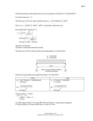III-19
Design Examples V14.0
AMERICAN INSTITUTE OF STEEL CONSTRUCTION
Check for possible live load reduction due to area in accordance with Section 4.7.2 of ASCE/SEI 7.
For interior beams, KLL = 2
The beams are at 10.0 ft on center, therefore the area ( )( )45.0 ft 10.0 ft 450TA = = ft2
.
Since ( )2
2 450 ft 900LL TK A = = ft2
> 400 ft2
, a reduced live load can be used.
From ASCE/SEI 7, Equation 4.7-1:
2
15
0.25
15
80.0 psf 0.25
900 ft
60.0 psf 0.50 40.0 psf
o
LL T
o
L L
K A
L
⎛ ⎞
= +⎜ ⎟⎜ ⎟
⎝ ⎠
⎛ ⎞
= +⎜ ⎟⎜ ⎟
⎝ ⎠
= ≥ =
Therefore, use 60.0 psf.
The beam is continuously braced by the deck.
The beams are at 10 ft on center, therefore the loading diagram is as shown below.
Calculate the required flexural strength from Chapter 2 of ASCE/SEI 7.
LRFD ASD
wu = 1.2(0.750 kip/ft) + 1.6(0.600 kip/ft)
= 1.86 kip/ft
Mu =
( )
2
1.86 kip/ft 45.0 ft
8
= 471 kip-ft
wa = 0.750 kip/ft + 0.600 kip/ft
= 1.35 kip/ft
Ma =
( )
2
1.35 kip/ft 45.0 ft
8
= 342 kip-ft
Assume initially a = 1.00 in.
Y2 = Ycon – a / 2
= 6.00 in. – 1.00 in. / 2
= 5.50 in.
Use AISC Manual Table 3-19 to check W21×50 selected above. Using required strengths of
471 kip-ft (LRFD) or 342 kip-ft (ASD) and a Y2 value of 5.50 in.
Return to Table of Contents
 