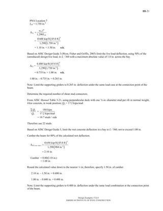 III-21
Design Examples V14.0
AMERICAN INSTITUTE OF STEEL CONSTRUCTION
PNA Location 7
ILB = 1,730 in.4
4
1,290
LL
LL
LB
w l
I
Δ =
=
( )
( )
4
4
0.600 kip/ft 45.0 ft
1,290 1,730 in.
= 1.10 in. < 1.50 in. o.k.
Based on AISC Design Guide 3 (West, Fisher and Griffis, 2003) limit the live load deflection, using 50% of the
(unreduced) design live load, to L / 360 with a maximum absolute value of 1.0 in. across the bay.
ΔLL =
( )
( )
4
4
0.400 kip/ft 45.0 ft
1,290 1,730 in.
= 0.735 in. < 1.00 in. o.k.
1.00 in. – 0.735 in. = 0.265 in.
Note: Limit the supporting girders to 0.265 in. deflection under the same load case at the connection point of the
beam.
Determine the required number of shear stud connectors.
From AISC Manual Table 3-21, using perpendicular deck with one w-in.-diameter stud per rib in normal weight,
4 ksi concrete, in weak position; Qn = 17.2 kips/stud.
n
n
Q
Q
∑
=
184 kips
17.2 kips/stud
= 10.7 studs / side
Therefore use 22 studs.
Based on AISC Design Guide 3, limit the wet concrete deflection in a bay to L / 360, not to exceed 1.00 in.
Camber the beam for 80% of the calculated wet deflection.
( )
( )
4
( ) 4
0.650 kip/ft 45.0 ft
1,290 984 in.
2.10 in.
DL wet concΔ =
=
Camber = 0.80(2.10 in.)
= 1.68 in.
Round the calculated value down to the nearest 4 in; therefore, specify 1.50 in. of camber.
2.10 in. – 1.50 in. = 0.600 in.
1.00 in. – 0.600 in. = 0.400 in.
Note: Limit the supporting girders to 0.400 in. deflection under the same load combination at the connection point
of the beam.
Return to Table of Contents
 