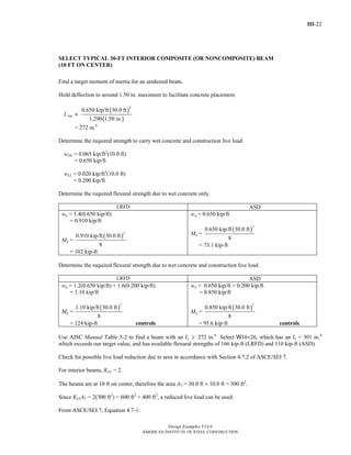 III-22
Design Examples V14.0
AMERICAN INSTITUTE OF STEEL CONSTRUCTION
SELECT TYPICAL 30-FT INTERIOR COMPOSITE (OR NONCOMPOSITE) BEAM
(10 FT ON CENTER)
Find a target moment of inertia for an unshored beam.
Hold deflection to around 1.50 in. maximum to facilitate concrete placement.
I req ≈
( )
( )
4
0.650 kip/ft 30.0 ft
1,290 1.50 in.
= 272 in.4
Determine the required strength to carry wet concrete and construction live load.
wDL = 0.065 kip/ft2
(10.0 ft)
= 0.650 kip/ft
wLL = 0.020 kip/ft2
(10.0 ft)
= 0.200 kip/ft
Determine the required flexural strength due to wet concrete only.
LRFD ASD
wu = 1.4(0.650 kip/ft)
= 0.910 kip/ft
Mu =
( )
2
0.910 kip/ft 30.0 ft
8
= 102 kip-ft
wa = 0.650 kip/ft
Ma =
( )
2
0.650 kip/ft 30.0 ft
8
= 73.1 kip-ft
Determine the required flexural strength due to wet concrete and construction live load.
LRFD ASD
wu = 1.2(0.650 kip/ft) + 1.6(0.200 kip/ft)
= 1.10 kip/ft
Mu =
( )
2
1.10 kip/ft 30.0 ft
8
= 124 kip-ft controls
wa = 0.650 kip/ft + 0.200 kip/ft
= 0.850 kip/ft
Ma =
( )
2
0.850 kip/ft 30.0 ft
8
= 95.6 kip-ft controls
Use AISC Manual Table 3-2 to find a beam with an Ix ≥ 272 in.4
Select W16×26, which has an Ix = 301 in.4
which exceeds our target value, and has available flexural strengths of 166 kip-ft (LRFD) and 110 kip-ft (ASD).
Check for possible live load reduction due to area in accordance with Section 4.7.2 of ASCE/SEI 7.
For interior beams, KLL = 2.
The beams are at 10 ft on center, therefore the area AT = 30.0 ft × 10.0 ft = 300 ft2
.
Since KLLAT = 2(300 ft2
) = 600 ft2
> 400 ft2
, a reduced live load can be used.
From ASCE/SEI 7, Equation 4.7-1:
Return to Table of Contents
 