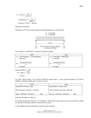 III-23
Design Examples V14.0
AMERICAN INSTITUTE OF STEEL CONSTRUCTION
L =
15
0.25o
LL T
L
K A
⎛ ⎞
+⎜ ⎟⎜ ⎟
⎝ ⎠
=
2
15
80.0 psf 0.25
600 ft
⎛ ⎞
+⎜ ⎟⎜ ⎟
⎝ ⎠
= 69.0 psf ≥ 0.50 Lo = 40.0 psf
Therefore, use 69.0 psf.
The beams are at 10 ft on center, therefore the loading diagram is as shown below.
From Chapter 2 of ASCE/SEI 7, calculate the required strength.
LRFD ASD
wu = 1.2(0.750 kip/ft) + 1.6 (0.690 kip/ft)
= 2.00 kip/ft
Mu =
( )
2
2.00 kip/ft 30.0 ft
8
= 225 kip-ft
wa = 0.750 kip/ft + 0.690 kip/ft
= 1.44 kip/ft
Ma =
( )
2
1.44 kip/ft 30.0 ft
8
= 162 kip-ft
Assume initially a = 1.00
1.00 in.
2 6.00 in.
2
5.50 in.
Y = −
=
Use AISC Manual Table 3-19 to check the W16×26 selected above. Using required strengths of 225 kip-ft
(LRFD) or 162 kip-ft (ASD) and a Y2 value of 5.50 in.
LRFD ASD
Select W16×26 beam, where
PNA Location 7 and nQ∑ = 96.0 kips
φbMn = 248 kip-ft > 225 kip-ft o.k.
Select W16×26 beam, where
PNA Location 7 and nQ∑ = 96.0 kips
Mn / Ωn = 165 kip-ft > 162 kip-ft o.k.
Determine the effective width, beff.
From AISC Specification Section I3.1a, the effective width of the concrete slab is the sum of the effective widths
for each side of the beam centerline, which shall not exceed:
(1) one-eighth of the span of the beam, center-to-center of supports
Return to Table of Contents
 