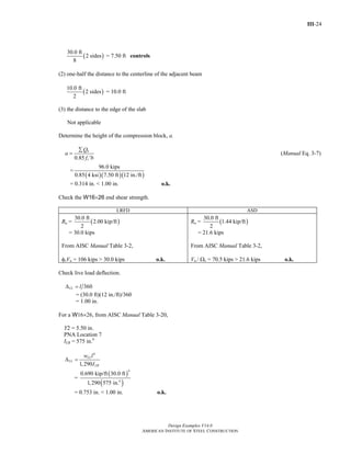 III-24
Design Examples V14.0
AMERICAN INSTITUTE OF STEEL CONSTRUCTION
( )
30.0 ft
2 sides
8
= 7.50 ft controls
(2) one-half the distance to the centerline of the adjacent beam
( )
10.0 ft
2 sides
2
= 10.0 ft
(3) the distance to the edge of the slab
Not applicable
Determine the height of the compression block, a.
0.85
n
c
Q
a
f b
∑
=
′
(Manual Eq. 3-7)
=
( )( )( )
96.0 kips
0.85 4 ksi 7.50 ft 12 in./ft
= 0.314 in. < 1.00 in. o.k.
Check the W16×26 end shear strength.
LRFD ASD
Ru = ( )
30.0 ft
2.00 kip/ft
2
= 30.0 kips
From AISC Manual Table 3-2,
φvVn = 106 kips > 30.0 kips o.k.
Ra = ( )
30.0 ft
1.44 kip/ft
2
= 21.6 kips
From AISC Manual Table 3-2,
Vn / Ωv = 70.5 kips > 21.6 kips o.k.
Check live load deflection.
360LL lΔ =
= (30.0 ft)(12 in./ft)/360
= 1.00 in.
For a W16×26, from AISC Manual Table 3-20,
Y2 = 5.50 in.
PNA Location 7
ILB = 575 in.4
4
1,290
LL
LL
LB
w l
I
Δ =
=
( )
( )
4
4
0.690 kip/ft 30.0 ft
1,290 575 in.
= 0.753 in. < 1.00 in. o.k.
Return to Table of Contents
 