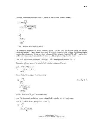E-
Design Examples V14.0
AMERICAN INSTITUTE OF STEEL CONSTRUCTION
18
Determine the limiting slenderness ratio, λr, from AISC Specification Table B4.1a case 2.
0.64
c
r
y
k E
F
λ =
29,000 ksi(0.743)
0.64
50 ksi
=
= 13.3
b
t
λ =
5.25 in.
in.
=
a
= 14.0
rλ > λ ; therefore, the flanges are slender
For compression members with slender elements, Section E7 of the AISC Specification applies. The nominal
compressive strength, Pn, shall be determined based on the limit states of flexural, torsional and flexural-torsional
buckling. Depending on the slenderness of the column, AISC Specification Equation E7-2 or E7-3 applies. Fe is
used in both equations and is calculated as the lesser of AISC Specification Equations E3-4 and E4-4.
From AISC Specification Commentary Table C-A-7.1, for a pinned-pinned condition, K = 1.0.
Because the unbraced length is the same for both axes, the weak axis will govern.
( )1.0 15.0 ft 12 in.
2.73 in. ft
y y
y
K L
r
⎛ ⎞
= ⎜ ⎟
⎝ ⎠
= 65.9
Elastic Critical Stress, Fe, for Flexural Buckling
Fe =
2
2
E
KL
r
π
⎛ ⎞
⎜ ⎟
⎝ ⎠
(Spec. Eq. E3-4)
=
( )
( )
2
2
29,000 ksi
65.9
π
= 65.9 ksi
Elastic Critical Stress, Fe, for Torsional Buckling
Note: This limit state is not likely to govern, but the check is included here for completeness.
From the User Note in AISC Specification Section E4,
Cw =
2
4
y oI h
=
4 2
72.4 in. (7.63 in.)
4
Return to Table of Contents
 