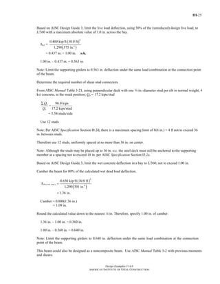 III-25
Design Examples V14.0
AMERICAN INSTITUTE OF STEEL CONSTRUCTION
Based on AISC Design Guide 3, limit the live load deflection, using 50% of the (unreduced) design live load, to
L/360 with a maximum absolute value of 1.0 in. across the bay.
ΔLL =
( )
( )
4
4
0.400 kip/ft 30.0 ft
1,290 575 in.
= 0.437 in. < 1.00 in. o.k.
1.00 in. – 0.437 in. = 0.563 in.
Note: Limit the supporting girders to 0.563 in. deflection under the same load combination at the connection point
of the beam.
Determine the required number of shear stud connectors.
From AISC Manual Table 3-21, using perpendicular deck with one w-in.-diameter stud per rib in normal weight, 4
ksi concrete, in the weak position; Qn = 17.2 kips/stud
n
n
Q
Q
∑
=
96.0 kips
17.2 kips/stud
= 5.58 studs/side
Use 12 studs
Note: Per AISC Specification Section I8.2d, there is a maximum spacing limit of 8(6 in.) = 4 ft not to exceed 36
in. between studs.
Therefore use 12 studs, uniformly spaced at no more than 36 in. on center.
Note: Although the studs may be placed up to 36 in. o.c. the steel deck must still be anchored to the supporting
member at a spacing not to exceed 18 in. per AISC Specification Section I3.2c.
Based on AISC Design Guide 3, limit the wet concrete deflection in a bay to L/360, not to exceed 1.00 in.
Camber the beam for 80% of the calculated wet dead load deflection.
( )
( )
4
( ) 4
0.650 kip/ft 30.0 ft
1,290 301 in.
1.36 in.
DL wet concΔ =
=
Camber = 0.800(1.36 in.)
= 1.09 in.
Round the calculated value down to the nearest 4 in. Therefore, specify 1.00 in. of camber.
1.36 in. – 1.00 in. = 0.360 in.
1.00 in. – 0.360 in. = 0.640 in.
Note: Limit the supporting girders to 0.640 in. deflection under the same load combination at the connection
point of the beam.
This beam could also be designed as a noncomposite beam. Use AISC Manual Table 3-2 with previous moments
and shears:
Return to Table of Contents
 