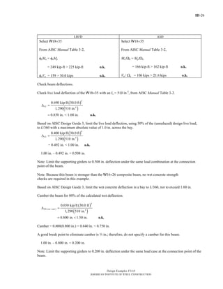 III-26
Design Examples V14.0
AMERICAN INSTITUTE OF STEEL CONSTRUCTION
LRFD ASD
Select W18×35
From AISC Manual Table 3-2,
φbMn = φbMp
= 249 kip-ft > 225 kip-ft o.k.
φvVn = 159 > 30.0 kips o.k.
Select W18×35
From AISC Manual Table 3-2,
Mn/Ωb = Mp/Ωb
= 166 kip-ft > 162 kip-ft o.k.
Vn / Ωv = 106 kips > 21.6 kips o.k.
Check beam deflections.
Check live load deflection of the W18×35 with an Ix = 510 in.4
, from AISC Manual Table 3-2.
( )
( )
4
4
0.690 kip/ft 30.0 ft
1,290 510 in.
0.850 in. < 1.00 in.
LLΔ =
= o.k.
Based on AISC Design Guide 3, limit the live load deflection, using 50% of the (unreduced) design live load,
to L/360 with a maximum absolute value of 1.0 in. across the bay.
( )
( )
4
4
0.400 kip/ft 30.0 ft
1,290 510 in.
LLΔ =
= 0.492 in. < 1.00 in. o.k.
1.00 in. – 0.492 in. = 0.508 in.
Note: Limit the supporting girders to 0.508 in. deflection under the same load combination at the connection
point of the beam.
Note: Because this beam is stronger than the W16×26 composite beam, no wet concrete strength
checks are required in this example.
Based on AISC Design Guide 3, limit the wet concrete deflection in a bay to L/360, not to exceed 1.00 in.
Camber the beam for 80% of the calculated wet deflection.
( )
( )
4
( ) 4
0.650 kip/ft 30.0 ft
1,290 510 in.
0.800 in. 1.50 in.
DL wet concΔ =
= < o.k.
Camber = 0.800(0.800 in.) = 0.640 in. < 0.750 in.
A good break point to eliminate camber is w in.; therefore, do not specify a camber for this beam.
1.00 in. – 0.800 in. = 0.200 in.
Note: Limit the supporting girders to 0.200 in. deflection under the same load case at the connection point of the
beam.
Return to Table of Contents
 