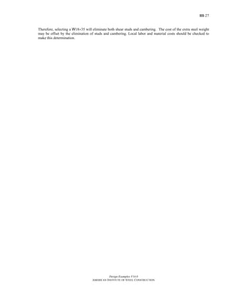 III-27
Design Examples V14.0
AMERICAN INSTITUTE OF STEEL CONSTRUCTION
Therefore, selecting a W18×35 will eliminate both shear studs and cambering. The cost of the extra steel weight
may be offset by the elimination of studs and cambering. Local labor and material costs should be checked to
make this determination.
Return to Table of Contents
 
