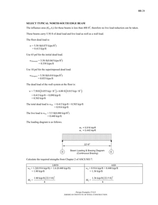 III-28
Design Examples V14.0
AMERICAN INSTITUTE OF STEEL CONSTRUCTION
SELECT TYPICAL NORTH-SOUTH EDGE BEAM
The influence area (KLLAT) for these beams is less than 400 ft2
, therefore no live load reduction can be taken.
These beams carry 5.50 ft of dead load and live load as well as a wall load.
The floor dead load is:
w = 5.50 ft(0.075 kips/ft2
)
= 0.413 kip/ft
Use 65 psf for the initial dead load.
wD(initial) = 5.50 ft(0.065 kips/ft2
)
= 0.358 kips/ft
Use 10 psf for the superimposed dead load.
wD(super) = 5.50 ft(0.010 kips/ft2
)
= 0.055 kips/ft
The dead load of the wall system at the floor is:
w = ( ) ( )2 2
7.50ft 0.055 kip / ft 6.00 ft 0.015 kip / ft+
= 0.413 kip/ft + 0.090 kip/ft
= 0.503 kip/ft
The total dead load is wDL = 0.413 kip/ft + 0.503 kip/ft
= 0.916 kip/ft
The live load is wLL = 5.5 ft(0.080 kip/ft2
)
= 0.440 kip/ft
The loading diagram is as follows.
Calculate the required strengths from Chapter 2 of ASCE/SEI 7.
LRFD ASD
wu = 1.2(0.916 kip/ft) + 1.6 (0.440 kip/ft)
= 1.80 kip/ft
Mu =
( )
2
1.80 kip/ft 22.5 ft
8
wa = 0.916 kip/ft + 0.440 kip/ft
= 1.36 kip/ft
Ma =
( )
2
1.36 kip/ft 22.5 ft
8
Return to Table of Contents
 