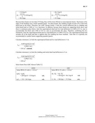 III-29
Design Examples V14.0
AMERICAN INSTITUTE OF STEEL CONSTRUCTION
= 114 kip-ft
Ru = ( )
22.5 ft
1.80 kip/ft
2
= 20.3 kips
= 86.1 kip-ft
Ra = ( )
22.5 ft
1.36 kip/ft
2
= 15.3 kips
Because these beams are less than 25 ft long, they will be most efficient as noncomposite beams. The beams at the
edges of the building carry a brick spandrel panel. For these beams, the cladding weight exceeds 25% of the total
dead load on the beam. Therefore, per AISC Design Guide 3, limit the vertical deflection due to cladding and
initial dead load to L/600 or a in. maximum. In addition, because these beams are supporting brick above and
there is continuous glass below, limit the superimposed dead and live load deflection to L/600 or 0.3 in. max to
accommodate the brick and L/360 or 0.25 in. max to accommodate the glass. Therefore, combining the two
limitations, limit the superimposed dead and live load deflection to L/600 or 0.25 in. The superimposed dead load
includes all of the dead load that is applied after the cladding has been installed. Note that it is typically not
recommended to camber beams supporting spandrel panels.
Calculate minimum Ix to limit the superimposed dead and live load deflection to 4 in.
Ireq =
( )
( )
4
0.495 kip/ft 22.5 ft
1,290 in.4
= 393 in.4
controls
Calculate minimum Ix to limit the cladding and initial dead load deflection to a in.
Ireq =
( )
( )
4
0.861 kip/ft 22.5 ft
1,290 in.a
= 456 in.4
Select beam from AISC Manual Table 3-2.
LRFD ASD
Select W18×35 with Ix = 510 in.4
φbMn = φbMp
= 249 kip-ft > 114 kip-ft o.k.
φvVn = 159 > 20.3 kips o.k.
Select W18×35 with Ix = 510 in.4
Mn / Ωb = Mp / Ωb
= 166 kip-ft > 86.1 kip-ft o.k.
Vn / Ωv = 106 kips > 15.3 kips o.k.
Return to Table of Contents
 