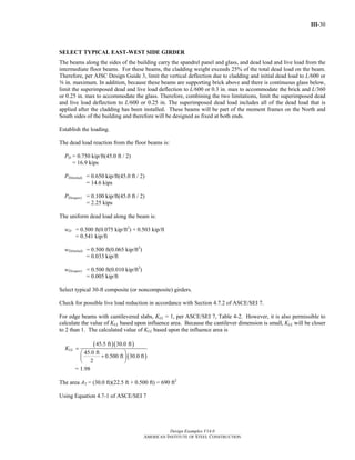 III-30
Design Examples V14.0
AMERICAN INSTITUTE OF STEEL CONSTRUCTION
SELECT TYPICAL EAST-WEST SIDE GIRDER
The beams along the sides of the building carry the spandrel panel and glass, and dead load and live load from the
intermediate floor beams. For these beams, the cladding weight exceeds 25% of the total dead load on the beam.
Therefore, per AISC Design Guide 3, limit the vertical deflection due to cladding and initial dead load to L/600 or
a in. maximum. In addition, because these beams are supporting brick above and there is continuous glass below,
limit the superimposed dead and live load deflection to L/600 or 0.3 in. max to accommodate the brick and L/360
or 0.25 in. max to accommodate the glass. Therefore, combining the two limitations, limit the superimposed dead
and live load deflection to L/600 or 0.25 in. The superimposed dead load includes all of the dead load that is
applied after the cladding has been installed. These beams will be part of the moment frames on the North and
South sides of the building and therefore will be designed as fixed at both ends.
Establish the loading.
The dead load reaction from the floor beams is:
PD = 0.750 kip/ft(45.0 ft / 2)
= 16.9 kips
PD(initial) = 0.650 kip/ft(45.0 ft / 2)
= 14.6 kips
PD(super) = 0.100 kip/ft(45.0 ft / 2)
= 2.25 kips
The uniform dead load along the beam is:
wD = 0.500 ft(0.075 kip/ft2
) + 0.503 kip/ft
= 0.541 kip/ft
wD(initial) = 0.500 ft(0.065 kip/ft2
)
= 0.033 kip/ft
wD(super) = 0.500 ft(0.010 kip/ft2
)
= 0.005 kip/ft
Select typical 30-ft composite (or noncomposite) girders.
Check for possible live load reduction in accordance with Section 4.7.2 of ASCE/SEI 7.
For edge beams with cantilevered slabs, KLL = 1, per ASCE/SEI 7, Table 4-2. However, it is also permissible to
calculate the value of KLL based upon influence area. Because the cantilever dimension is small, KLL will be closer
to 2 than 1. The calculated value of KLL based upon the influence area is
KLL
( )( )
( )
45.5 ft 30.0 ft
45.0 ft
0.500 ft 30.0 ft
2
=
⎛ ⎞
+⎜ ⎟
⎝ ⎠
= 1.98
The area AT = (30.0 ft)(22.5 ft + 0.500 ft) = 690 ft2
Using Equation 4.7-1 of ASCE/SEI 7
Return to Table of Contents
 