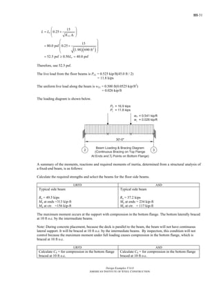 III-31
Design Examples V14.0
AMERICAN INSTITUTE OF STEEL CONSTRUCTION
( )( )2
15
0.25
15
80.0 psf 0.25
1.98 690 ft
52.5 psf 0.50 40.0 psf
o
LL T
o
L L
K A
L
⎛ ⎞
= +⎜ ⎟⎜ ⎟
⎝ ⎠
⎛ ⎞
⎜ ⎟= +
⎜ ⎟⎜ ⎟
⎝ ⎠
= ≥ =
Therefore, use 52.5 psf.
The live load from the floor beams is PLL = 0.525 kip/ft(45.0 ft / 2)
= 11.8 kips
The uniform live load along the beam is wLL = 0.500 ft(0.0525 kip/ft2
)
= 0.026 kip/ft
The loading diagram is shown below.
A summary of the moments, reactions and required moments of inertia, determined from a structural analysis of
a fixed-end beam, is as follows:
Calculate the required strengths and select the beams for the floor side beams.
LRFD ASD
Typical side beam
Ru = 49.5 kips
Mu at ends =313 kip-ft
Mu at ctr. =156 kip-ft
Typical side beam
Ra = 37.2 kips
Ma at ends = 234 kip-ft
Ma at ctr. = 117 kip-ft
The maximum moment occurs at the support with compression in the bottom flange. The bottom laterally braced
at 10 ft o.c. by the intermediate beams.
Note: During concrete placement, because the deck is parallel to the beam, the beam will not have continuous
lateral support. It will be braced at 10 ft o.c. by the intermediate beams. By inspection, this condition will not
control because the maximum moment under full loading causes compression in the bottom flange, which is
braced at 10 ft o.c.
LRFD ASD
Calculate Cb = for compression in the bottom flange
braced at 10 ft o.c.
Calculate Cb = for compression in the bottom flange
braced at 10 ft o.c.
Return to Table of Contents
 