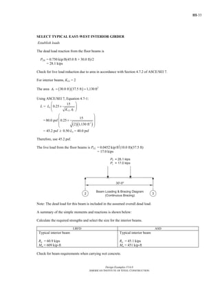 III-33
Design Examples V14.0
AMERICAN INSTITUTE OF STEEL CONSTRUCTION
SELECT TYPICAL EAST-WEST INTERIOR GIRDER
Establish loads
The dead load reaction from the floor beams is
PDL = 0.750 kip/ft(45.0 ft + 30.0 ft)/2
= 28.1 kips
Check for live load reduction due to area in accordance with Section 4.7.2 of ASCE/SEI 7.
For interior beams, KLL = 2
The area ( )( )30.0 ft 37.5 ft 1,130TA = = ft2
Using ASCE/SEI 7, Equation 4.7-1:
L =
15
0.25o
LL T
L
K A
⎛ ⎞
+⎜ ⎟⎜ ⎟
⎝ ⎠
=
( )( )2
15
80.0 psf 0.25
2 1,130 ft
⎛ ⎞
⎜ ⎟+
⎜ ⎟⎜ ⎟
⎝ ⎠
= 45.2 psf ≥ 0.50 Lo = 40.0 psf
Therefore, use 45.2 psf.
The live load from the floor beams is PLL = 0.0452 kip/ft2
(10.0 ft)(37.5 ft)
= 17.0 kips
Note: The dead load for this beam is included in the assumed overall dead load.
A summary of the simple moments and reactions is shown below:
Calculate the required strengths and select the size for the interior beams.
LRFD ASD
Typical interior beam
Ru = 60.9 kips
Mu = 609 kip-ft
Typical interior beam
Ra = 45.1 kips
Ma = 451 kip-ft
Check for beam requirements when carrying wet concrete.
Return to Table of Contents
 