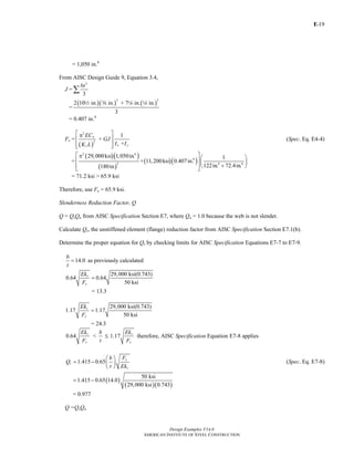 E-
Design Examples V14.0
AMERICAN INSTITUTE OF STEEL CONSTRUCTION
19
= 1,050 in.6
From AISC Design Guide 9, Equation 3.4,
J =
3
3
bt
∑
=
( )( ) ( )
3 3
2 10 in. in. + 7 in. in.
3
2 a 4 4
= 0.407 in.4
Fe =
( )
2
2
1
+
+
w
x yz
EC
GJ
I IK L
⎡ ⎤π
⎢ ⎥
⎢ ⎥⎣ ⎦
(Spec. Eq. E4-4)
=
( )( )
( )
( )( )
2 6
4
2 4 4
29,000ksi 1,050in. 1
+ 11,200ksi 0.407in.
122in. 72.4in.180in.
⎡ ⎤π ⎛ ⎞
⎢ ⎥⎜ ⎟
+⎢ ⎥⎝ ⎠⎣ ⎦
= 71.2 ksi > 65.9 ksi
Therefore, use Fe = 65.9 ksi.
Slenderness Reduction Factor, Q
Q = QsQa from AISC Specification Section E7, where Qa = 1.0 because the web is not slender.
Calculate Qs, the unstiffened element (flange) reduction factor from AISC Specification Section E7.1(b).
Determine the proper equation for Qs by checking limits for AISC Specification Equations E7-7 to E7-9.
14.0
b
t
= as previously calculated
29,000 ksi(0.743)
0.64 0.64
50 ksi
c
y
Ek
F
=
= 13.3
29,000 ksi(0.743)
1.17 1.17
50 ksi
c
y
Ek
F
=
= 24.3
0.64
c
y
Ek
F
<
b
t
M 1.17
c
y
Ek
F
therefore, AISC Specification Equation E7-8 applies
1.415 0.65
y
s
c
Fb
Q
t Ek
⎛ ⎞
= − ⎜ ⎟
⎝ ⎠
(Spec. Eq. E7-8)
( )
( )( )
50 ksi
1.415 0.65 14.0
29,000 ksi 0.743
= −
= 0.977
Q =QsQa
Return to Table of Contents
 