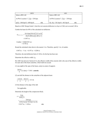 III-35
Design Examples V14.0
AMERICAN INSTITUTE OF STEEL CONSTRUCTION
LRFD ASD
Select a W21×68
At PNA Location 7, nQ∑ = 250 kips
φbMn = 844 kip-ft > 609 kip-ft o.k.
Select a W21×68
At PNA Location 7, nQ∑ = 250 kips
Mn / Ωb = 561 kip-ft > 461 kip-ft o.k.
Based on AISC Design Guide 3, limit the wet concrete deflection in a bay to L/360, not to exceed 1.00 in.
Camber the beam for 80% of the calculated wet deflection.
( ) ( )
( )( )
3 3
( ) 4
24.4 kips 30.0 ft 12 in./ft
28 29,000 ksi 1,480 in.
0.947 in.
DL wet concΔ =
=
Camber = 0.80(0.947 in.)
= 0.758 in.
Round the calculated value down to the nearest 4 in. Therefore, specify w in. of camber.
0.947 in. – w in. = 0.197 in. < 0.200 in.
Therefore, the total deflection limit of 1.00 in. for the bay has been met.
Determine the effective width, beff.
Per AISC Specification Section I3.1a, the effective width of the concrete slab is the sum of the effective widths
for each side of the beam centerline, which shall not exceed:
(1) one-eighth of the span of the beam, center-to-center of supports
( )
30.0 ft
2 sides
8
= 7.50 ft controls
(2) one-half the distance to the centerline of the adjacent beam
45.0 ft 30.0 ft
2 2
⎛ ⎞
+⎜ ⎟
⎝ ⎠
= 37.5 ft
(3) the distance to the edge of the slab
Not applicable.
Determine the height of the compression block.
0.85
n
c
Q
a
f b
∑
=
′
=
( )( )( )
250 kips
0.85 4 ksi 7.50 ft 12 in./ft
= 0.817 in. < 1.00 in. o.k.
Return to Table of Contents
 