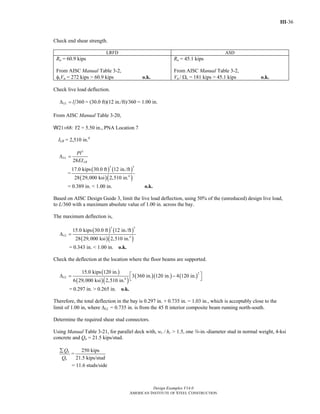 III-36
Design Examples V14.0
AMERICAN INSTITUTE OF STEEL CONSTRUCTION
Check end shear strength.
LRFD ASD
Ru = 60.9 kips
From AISC Manual Table 3-2,
φvVn = 272 kips > 60.9 kips o.k.
Ra = 45.1 kips
From AISC Manual Table 3-2,
Vn / Ωv = 181 kips > 45.1 kips o.k.
Check live load deflection.
360LL lΔ = = (30.0 ft)(12 in./ft)/360 = 1.00 in.
From AISC Manual Table 3-20,
W21×68: Y2 = 5.50 in., PNA Location 7
ILB = 2,510 in.4
3
28
LL
LB
Pl
EI
Δ =
=
( ) ( )
( )( )
3 3
4
17.0 kips 30.0 ft 12 in./ft
28 29,000 ksi 2,510 in.
= 0.389 in. < 1.00 in. o.k.
Based on AISC Design Guide 3, limit the live load deflection, using 50% of the (unreduced) design live load,
to L/360 with a maximum absolute value of 1.00 in. across the bay.
The maximum deflection is,
( ) ( )
( )( )
3 3
4
15.0 kips 30.0 ft 12 in./ft
28 29,000 ksi 2,510 in.
LLΔ =
= 0.343 in. < 1.00 in. o.k.
Check the deflection at the location where the floor beams are supported.
( )
( )( )
( )( ) ( )
2
4
15.0 kips 120 in.
3 360 in. 120 in. 4 120 in.
6 29,000 ksi 2,510 in.
LL
⎡ ⎤Δ = −
⎣ ⎦
= 0.297 in. > 0.265 in. o.k.
Therefore, the total deflection in the bay is 0.297 in. + 0.735 in. = 1.03 in., which is acceptably close to the
limit of 1.00 in, where ΔLL = 0.735 in. is from the 45 ft interior composite beam running north-south.
Determine the required shear stud connectors.
Using Manual Table 3-21, for parallel deck with, wr / hr > 1.5, one w-in.-diameter stud in normal weight, 4-ksi
concrete and Qn = 21.5 kips/stud.
n
n
Q
Q
∑
=
250 kips
21.5 kips/stud
= 11.6 studs/side
Return to Table of Contents
 
