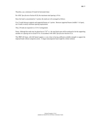 III-37
Design Examples V14.0
AMERICAN INSTITUTE OF STEEL CONSTRUCTION
Therefore, use a minimum 24 studs for horizontal shear.
Per AISC Specification Section I8.2d, the maximum stud spacing is 36 in.
Since the load is concentrated at 3 points, the studs are to be arranged as follows:
Use 12 studs between supports and supported beams at 3 points. Between supported beams (middle 3 of span),
use 4 studs to satisfy minimum spacing requirements.
Thus, 28 studs are required in a 12:4:12 arrangement.
Notes: Although the studs may be placed up to 3'-0" o.c. the steel deck must still be anchored to be the supporting
member at a spacing not to exceed 18 in. in accordance with AISC Specification Section I3.2c.
This W21×68 beam, with full lateral support, is very close to having sufficient available strength to support the
imposed loads without composite action. A larger noncomposite beam might be a better solution.
Return to Table of Contents
 
