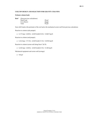 III-38
Design Examples V14.0
AMERICAN INSTITUTE OF STEEL CONSTRUCTION
COLUMN DESIGN AND SELECTION FOR GRAVITY COLUMNS
Estimate column loads
Roof (from previous calculations)
Dead Load 20 psf
Live (Snow) 25 psf
Total 45 psf
Snow drift loads at the perimeter of the roof and at the mechanical screen wall from previous calculations
Reaction to column (side parapet):
w = (3.73 kips / 6.00 ft) − (0.025 ksf)(23.0 ft) = 0.0467 kip/ft
Reaction to column (end parapet):
w = (16.0 kips / 37.5 ft) − (0.025 ksf)(15.5 ft) = 0.0392 kip/ft
Reaction to column (screen wall along lines C & D):
w = (4.02 kips / 6.00 ft) − (0.025 ksf)(22.5 ft) = 0.108 kip/ft
Mechanical equipment and screen wall (average):
w = 40 psf
Return to Table of Contents
 