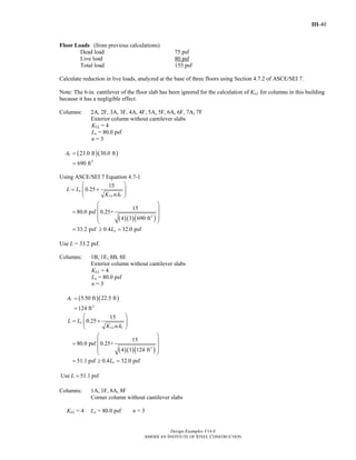 III-40
Design Examples V14.0
AMERICAN INSTITUTE OF STEEL CONSTRUCTION
Floor Loads (from previous calculations)
Dead load 75 psf
Live load 80 psf
Total load 155 psf
Calculate reduction in live loads, analyzed at the base of three floors using Section 4.7.2 of ASCE/SEI 7.
Note: The 6-in. cantilever of the floor slab has been ignored for the calculation of KLL for columns in this building
because it has a negligible effect.
Columns: 2A, 2F, 3A, 3F, 4A, 4F, 5A, 5F, 6A, 6F, 7A, 7F
Exterior column without cantilever slabs
KLL = 4
Lo = 80.0 psf
n = 3
( )( )
2
23.0 ft 30.0 ft
690 ft
TA =
=
Using ASCE/SEI 7 Equation 4.7-1
( )( )( )2
15
0.25
15
80.0 psf 0.25+
4 3 690 ft
33.2 psf 0.4 32.0 psf
o
LL T
o
L L
K nA
L
⎛ ⎞
= +⎜ ⎟⎜ ⎟
⎝ ⎠
⎛ ⎞
⎜ ⎟=
⎜ ⎟⎜ ⎟
⎝ ⎠
= ≥ =
Use L = 33.2 psf.
Columns: 1B, 1E, 8B, 8E
Exterior column without cantilever slabs
KLL = 4
Lo = 80.0 psf
n = 3
( )( )
2
5.50 ft 22.5 ft
124 ft
TA =
=
( )( )( )2
15
0.25
15
80.0 psf 0.25+
4 3 124 ft
51.1 psf 0.4 32.0 psf
o
LL T
o
L L
K nA
L
⎛ ⎞
= +⎜ ⎟⎜ ⎟
⎝ ⎠
⎛ ⎞
⎜ ⎟=
⎜ ⎟⎜ ⎟
⎝ ⎠
= ≥ =
Use 51.1 psfL =
Columns: 1A, 1F, 8A, 8F
Corner column without cantilever slabs
KLL = 4 Lo = 80.0 psf n = 3
Return to Table of Contents
 