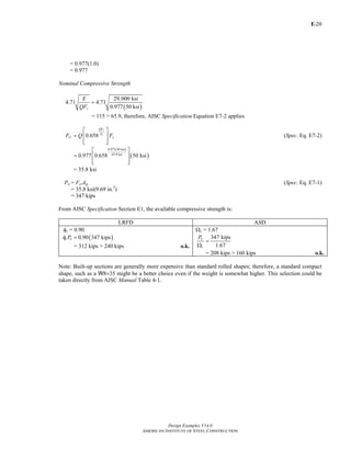 E-
Design Examples V14.0
AMERICAN INSTITUTE OF STEEL CONSTRUCTION
20
= 0.977(1.0)
= 0.977
Nominal Compressive Strength
( )
29,000 ksi
4.71 4.71
0.977 50 ksiy
E
QF
=
= 115 > 65.9, therefore, AISC Specification Equation E7-2 applies
0.658
y
e
QF
F
cr yF Q F
⎡ ⎤
= ⎢ ⎥
⎢ ⎥⎣ ⎦
(Spec. Eq. E7-2)
( )
( )
0.977 50 ksi
65.9 ksi
0.977 0.658 50 ksi
⎡ ⎤
= ⎢ ⎥
⎢ ⎥⎣ ⎦
= 35.8 ksi
Pn = FcrAg (Spec. Eq. E7-1)
= 35.8 ksi(9.69 in.2
)
= 347 kips
From AISC Specification Section E1, the available compressive strength is:
LRFD ASD
φc = 0.90
( )0.90 347 kipsc nPφ =
= 312 kips > 240 kips o.k.
Ωc = 1.67
347 kips
1.67
n
c
P
=
Ω
= 208 kips > 160 kips o.k.
Note: Built-up sections are generally more expensive than standard rolled shapes; therefore, a standard compact
shape, such as a W8×35 might be a better choice even if the weight is somewhat higher. This selection could be
taken directly from AISC Manual Table 4-1.
Return to Table of Contents
 