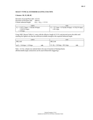 III-45
Design Examples V14.0
AMERICAN INSTITUTE OF STEEL CONSTRUCTION
SELECT TYPICAL EXTERIOR LEANING COLUMNS
Columns: 1B, 1E, 8B, 8E
Elevation of second floor slab: 113.5 ft
Elevation of first floor slab: 100.0 ft
Column unbraced length: KxLx = KyLy = 13.5 ft
LRFD ASD
Pu = 1.2(72.7 kips) + 1.6(3)(6.34 kips)
+ 0.5(2.91 kips)
= 119 kips
Pa = 72.7 kips + 0.75(3)(6.34 kips) + 0.75(2.91 kips)
= 89.1 kips
Using AISC Manual Table 4-1, enter with the effective length of 13.5 ft, and proceed across the table until
reaching the lightest size that has sufficient available strength at the required unbraced length.
LRFD ASD
W12×40
φcPn = 316 kips > 119 kips o.k.
W12×40
Pn / Ωc = 210 kips > 89.1 kips o.k.
Note: A 12 in. column was selected above for ease of erection of framing beams.
(Bolted double-angle connections can be used without bolt staggering.)
Return to Table of Contents
 