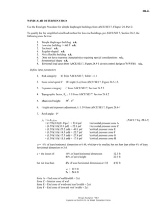 III-46
Design Examples V14.0
AMERICAN INSTITUTE OF STEEL CONSTRUCTION
WIND LOAD DETERMINATION
Use the Envelope Procedure for simple diaphragm buildings from ASCE/SEI 7, Chapter 28, Part 2.
To qualify for the simplified wind load method for low-rise buildings, per ASCE/SEI 7, Section 26.2, the
following must be true.
1. Simple diaphragm building o.k.
2. Low-rise building <= 60 ft o.k.
3. Enclosed o.k.
4. Regular-shaped o.k.
5. Not a flexible building o.k.
6. Does not have response characteristics requiring special considerations o.k.
7. Symmetrical shape o.k.
8. Torsional load cases from ASCE/SEI 7, Figure 28.4-1 do not control design of MWFRS o.k.
Define input parameters
1. Risk category: II from ASCE/SEI 7, Table 1.5-1
2. Basic wind speed V: 115 mph (3-s) from ASCE/SEI 7, Figure 26.5-1A
3. Exposure category: C from ASCE/SEI 7, Section 26.7.3
4. Topographic factor, Kzt : 1.0 from ASCE/SEI 7, Section 26.8.2
5. Mean roof height: 55' - 0"
6. Height and exposure adjustment, λ: 1.59 from ASCE/SEI 7, Figure 28.6-1
7. Roof angle: 0°
ps = λ Kzt ps30 (ASCE 7 Eq. 28.6-7)
= (1.59)(1.0)(21.0 psf) = 33.4 psf Horizontal pressure zone A
= (1.59)(1.0)(13.9 psf) = 22.1 psf Horizontal pressure zone C
= (1.59)(1.0)(-25.2 psf) = -40.1 psf Vertical pressure zone E
= (1.59)(1.0)(-14.3 psf) = -22.7 psf Vertical pressure zone F
= (1.59)(1.0)(-17.5 psf) = -27.8 psf Vertical pressure zone G
= (1.59)(1.0)(-11.1 psf) = -17.6 psf Vertical pressure zone H
a = 10% of least horizontal dimension or 0.4h, whichever is smaller, but not less than either 4% of least
horizontal dimension or 3 ft
a = the lesser of: 10% of least horizontal dimension 12.3 ft
40% of eave height 22.0 ft
but not less than 4% of least horizontal dimension or 3 ft 4.92 ft
a = 12.3 ft
2a = 24.6 ft
Zone A – End zone of wall (width = 2a)
Zone C – Interior zone of wall
Zone E – End zone of windward roof (width = 2a)
Zone F – End zone of leeward roof (width = 2a)
Return to Table of Contents
 