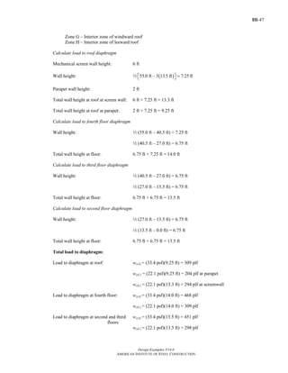 III-47
Design Examples V14.0
AMERICAN INSTITUTE OF STEEL CONSTRUCTION
Zone G – Interior zone of windward roof
Zone H – Interior zone of leeward roof
Calculate load to roof diaphragm
Mechanical screen wall height: 6 ft
Wall height: 2 ( )55.0 ft – 3 13.5 ft 7.25=⎡ ⎤⎣ ⎦ ft
Parapet wall height: 2 ft
Total wall height at roof at screen wall: 6 ft + 7.25 ft = 13.3 ft
Total wall height at roof at parapet: 2 ft + 7.25 ft = 9.25 ft
Calculate load to fourth floor diaphragm
Wall height: 2 (55.0 ft – 40.5 ft) = 7.25 ft
2 (40.5 ft – 27.0 ft) = 6.75 ft
Total wall height at floor: 6.75 ft + 7.25 ft = 14.0 ft
Calculate load to third floor diaphragm
Wall height: 2 (40.5 ft – 27.0 ft) = 6.75 ft
2 (27.0 ft – 13.5 ft) = 6.75 ft
Total wall height at floor: 6.75 ft + 6.75 ft = 13.5 ft
Calculate load to second floor diaphragm
Wall height: 2 (27.0 ft – 13.5 ft) = 6.75 ft
2 (13.5 ft – 0.0 ft) = 6.75 ft
Total wall height at floor: 6.75 ft + 6.75 ft = 13.5 ft
Total load to diaphragm:
Load to diaphragm at roof: ws(A) = (33.4 psf)(9.25 ft) = 309 plf
ws(C) = (22.1 psf)(9.25 ft) = 204 plf at parapet
ws(C) = (22.1 psf)(13.3 ft) = 294 plf at screenwall
Load to diaphragm at fourth floor: ws(A) = (33.4 psf)(14.0 ft) = 468 plf
ws(C) = (22.1 psf)(14.0 ft) = 309 plf
Load to diaphragm at second and third: ws(A) = (33.4 psf)(13.5 ft) = 451 plf
floors
ws(C) = (22.1 psf)(13.5 ft) = 298 plf
Return to Table of Contents
 
