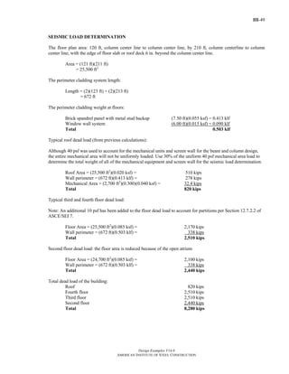 III-49
Design Examples V14.0
AMERICAN INSTITUTE OF STEEL CONSTRUCTION
SEISMIC LOAD DETERMINATION
The floor plan area: 120 ft, column center line to column center line, by 210 ft, column centerline to column
center line, with the edge of floor slab or roof deck 6 in. beyond the column center line.
Area = (121 ft)(211 ft)
= 25,500 ft2
The perimeter cladding system length:
Length = (2)(123 ft) + (2)(213 ft)
= 672 ft
The perimeter cladding weight at floors:
Brick spandrel panel with metal stud backup (7.50 ft)(0.055 ksf) = 0.413 klf
Window wall system (6.00 ft)(0.015 ksf) = 0.090 klf
Total 0.503 klf
Typical roof dead load (from previous calculations):
Although 40 psf was used to account for the mechanical units and screen wall for the beam and column design,
the entire mechanical area will not be uniformly loaded. Use 30% of the uniform 40 psf mechanical area load to
determine the total weight of all of the mechanical equipment and screen wall for the seismic load determination.
Roof Area = (25,500 ft2
)(0.020 ksf) = 510 kips
Wall perimeter = (672 ft)(0.413 klf) = 278 kips
Mechanical Area = (2,700 ft2
)(0.300)(0.040 ksf) = 32.4 kips
Total 820 kips
Typical third and fourth floor dead load:
Note: An additional 10 psf has been added to the floor dead load to account for partitions per Section 12.7.2.2 of
ASCE/SEI 7.
Floor Area = (25,500 ft2
)(0.085 ksf) = 2,170 kips
Wall perimeter = (672 ft)(0.503 klf) = 338 kips
Total 2,510 kips
Second floor dead load: the floor area is reduced because of the open atrium
Floor Area = (24,700 ft2
)(0.085 ksf) = 2,100 kips
Wall perimeter = (672 ft)(0.503 klf) = 338 kips
Total 2,440 kips
Total dead load of the building:
Roof 820 kips
Fourth floor 2,510 kips
Third floor 2,510 kips
Second floor 2,440 kips
Total 8,280 kips
Return to Table of Contents
 