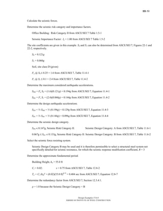 III-50
Design Examples V14.0
AMERICAN INSTITUTE OF STEEL CONSTRUCTION
Calculate the seismic forces.
Determine the seismic risk category and importance factors.
Office Building: Risk Category II from ASCE/SEI 7 Table 1.5-1
Seismic Importance Factor: Ie = 1.00 from ASCE/SEI 7 Table 1.5-2
The site coefficients are given in this example. SS and S1 can also be determined from ASCE/SEI 7, Figures 22-1 and
22-2, respectively.
SS = 0.121g
S1 = 0.060g
Soil, site class D (given)
Fa @ SS M 0.25 = 1.6 from ASCE/SEI 7, Table 11.4-1
Fv @ S1 M 0.1 = 2.4 from ASCE/SEI 7, Table 11.4-2
Determine the maximum considered earthquake accelerations.
SMS = Fa SS = (1.6)(0.121g) = 0.194g from ASCE/SEI 7, Equation 11.4-1
SM1 = Fv S1 = (2.4)(0.060g) = 0.144g from ASCE/SEI 7, Equation 11.4-2
Determine the design earthquake accelerations.
SDS = q SMS = q (0.194g) = 0.129g from ASCE/SEI 7, Equation 11.4-3
SD1 = q SM1 = q (0.144g) = 0.096g from ASCE/SEI 7, Equation 11.4-4
Determine the seismic design category.
SDS < 0.167g, Seismic Risk Category II: Seismic Design Category: A from ASCE/SEI 7, Table 11.6-1
0.067g M SD1 < 0.133g, Seismic Risk Category II: Seismic Design Category: B from ASCE/SEI 7, Table 11.6-2
Select the seismic force resisting system.
Seismic Design Category B may be used and it is therefore permissible to select a structural steel system not
specifically detailed for seismic resistance, for which the seismic response modification coefficient, R = 3
Determine the approximate fundamental period.
Building Height, hn = 55.0 ft
Ct = 0.02: x = 0.75 from ASCE/SEI 7, Table 12.8-2
Ta = Ct (hn)x
= (0.02)(55.0 ft)0.75
= 0.404 sec from ASCE/SEI 7, Equation 12.8-7
Determine the redundancy factor from ASCE/SEI 7, Section 12.3.4.1.
ρ = 1.0 because the Seismic Design Category = B
Return to Table of Contents
 