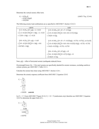 III-51
Design Examples V14.0
AMERICAN INSTITUTE OF STEEL CONSTRUCTION
Determine the vertical seismic effect term.
Ev = 0.2SDSD (ASCE 7 Eq. 12.4-4)
= 0.2(0.129g)D
= 0.0258D
The following seismic load combinations are as specified in ASCE/SEI 7, Section 12.4.2.3.
LRFD ASD
( )
( )
( )
( )
1.2 0.2 0.2
1.2 0.2 0.129 1.0 0.2
1.23 1.0 0.2
0.9 0.2 1.6
0.9 0.2 0.129 1.0 0.0
0.874 1.0
DS E
E
E
DS E
E
E
S D Q L S
D Q L S
D Q L S
S D Q H
D Q
D Q
+ + ρ + +
= + + + +⎡ ⎤⎣ ⎦
= + + +
− + ρ +
= − + +⎡ ⎤⎣ ⎦
= +
( )
( ) ( )
( ) ( )
( ) ( )
1.0 0.14 0.7
1.0 0.14 0.129 0.0 0.0 0.7 1.0
1.02 0.7
1.0 0.10 0.525 0.75 0.75 or or
1.0 0.10 0.129 0.0 0.0 0.525 1.0 0.75 0.75
1.01 0.525 0.75 0.75
0.6 0.14
DS E
E
E
DS E r
E
E
S D H F Q
D Q
D Q
S D H F Q L L S R
D Q L S
D Q L S
S
+ + + + ρ
= + + + +⎡ ⎤⎣ ⎦
= +
+ + + + ρ + +
= + + + + + +⎡ ⎤⎣ ⎦
= + + +
−( )
( ) ( )
0.7
0.6 0.14 0.129 0.7 1.0 0
0.582 0.7
DS E
E
E
D Q H
D Q
D Q
+ ρ +
= − + +⎡ ⎤⎣ ⎦
= +
Note: ρQE = effect of horizontal seismic (earthquake induced) forces
Overstrength Factor: Ωo = 3 for steel systems not specifically detailed for seismic resistance, excluding cantilever
column systems, per ASCE/SEI 7, Table 12.2-1.
Calculate the seismic base shear using ASCE/SEI 7, Section 12.8.1.
Determine the seismic response coefficient from ASCE/SEI 7, Equation 12.8-2
0.129
3
1
0.0430
DS
s
e
S
C
R
I
=
⎛ ⎞
⎜ ⎟
⎝ ⎠
=
⎛ ⎞
⎜ ⎟
⎝ ⎠
= controls
Let Ta = T. From ASCE/SEI 7 Figure 22-12, TL = 12 > T (midwestern city); therefore use ASCE/SEI 7, Equation
12.8-3 to determine the upper limit of Cs.
1
0.096
3
0.404
1
0.0792
D
s
e
S
C
R
T
I
=
⎛ ⎞
⎜ ⎟
⎝ ⎠
=
⎛ ⎞
⎜ ⎟
⎝ ⎠
=
Return to Table of Contents
 