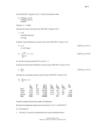 III-52
Design Examples V14.0
AMERICAN INSTITUTE OF STEEL CONSTRUCTION
From ASCE/SEI 7, Equation 12.8-5, Cs shall not be taken less than:
Cs = 0.044SDSIe ≥ 0.01
= 0.044(0.129)(1.0)
= 0.00568
Therefore, Cs = 0.0430.
Calculate the seismic base shear from ASCE/SEI 7 Equation 12.8-1
( )0.0430 8,280 kips
356 kips
sV C W=
=
=
Calculate vertical distribution of seismic forces from ASCE/SEI 7, Section 12.8.3.
x vxF C V= (ASCE Eq. 12.8-11)
( )356 kipsvxC=
1
k
x x
vx n
k
i i
i
w h
C
w h
=
=
∑
x vxF C V= (ASCE Eq. 12.8-12)
For structures having a period of 0.5 s or less, k = 1.
Calculate horizontal shear distribution at each level per ASCE/SEI 7, Section 12.8.4.
n
x i
i x
V F
=
= ∑ (ASCE Eq. 12.8-13)
Calculate the overturning moment at each level per ASCE/SEI 7, Section 12.8.5.
( )
n
x i i x
i x
M F h h
=
= −∑
wx hx
k
wxhx
k
Cvx Fx Vx Mx
kips ft kip-ft kips kips kips k-ft
Roof 820 55.0 45,100 0.182 64.8 64.8
Fourth 2,510 40.5 102,000 0.411 146 211 940
Third 2,510 27.0 67,800 0.273 97.2 308 3,790
Second 2,440 13.5 32,900 0.133 47.3 355 7,940
Base 8,280 248,000 355 12,700
Calculate strength and determine rigidity of diaphragms.
Determine the diaphragm design forces from Section 12.10.1.1 of ASCE/SEI 7.
Fpx is the largest of:
1. The force Fx at each level determined by the vertical distribution above
Return to Table of Contents
 
