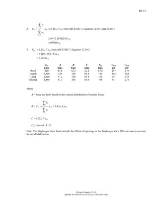 III-53
Design Examples V14.0
AMERICAN INSTITUTE OF STEEL CONSTRUCTION
2. 0.4
n
i
i x
px px DS e pxn
i
i x
F
F w S I w
w
=
=
= ≤
∑
∑
from ASCE/SEI 7, Equation 12.10-1 and 12.10-3
( )( )0.4 0.129 1.0
0.0516
px
px
w
w
≤
≤
3. 0.2px DS e pxF S I w= from ASCE/SEI 7, Equation 12.10-2
( )( )0.2 0.129 1.0
0.0258
px
px
w
w
=
=
wpx A B C Fpx v(n-s) v(e-w)
kips kips kips kips kips plf plf
Roof 820 64.8 42.3 21.2 64.8 297 170
Fourth 2,510 146 130 64.8 146 892 382
Third 2,510 97.2 130 64.8 130 791 339
Second 2,440 47.3 105 63.0 105 641 275
where
A = force at a level based on the vertical distribution of seismic forces
B = 0.4
n
i
i x
px px DS e pxn
i
i x
F
F w S I w
w
=
=
= ≤
∑
∑
C = 0.2 DS e pxS I w
Fpx = max(A, B, C)
Note: The diaphragm shear loads include the effects of openings in the diaphragm and a 10% increase to account
for accidental torsion.
Return to Table of Contents
 