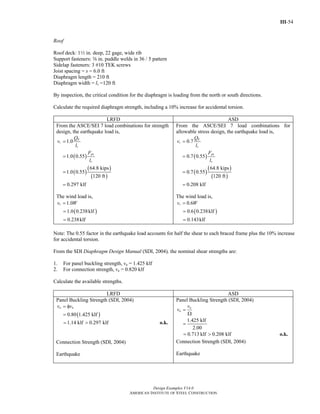 III-54
Design Examples V14.0
AMERICAN INSTITUTE OF STEEL CONSTRUCTION
Roof
Roof deck: 12 in. deep, 22 gage, wide rib
Support fasteners: s in. puddle welds in 36 / 5 pattern
Sidelap fasteners: 3 #10 TEK screws
Joist spacing = s = 6.0 ft
Diaphragm length = 210 ft
Diaphragm width = lv =120 ft
By inspection, the critical condition for the diaphragm is loading from the north or south directions.
Calculate the required diaphragm strength, including a 10% increase for accidental torsion.
LRFD ASD
From the ASCE/SEI 7 load combinations for strength
design, the earthquake load is,
( )
( )
( )
( )
1.0
1.0 0.55
64.8 kips
1.0 0.55
120 ft
0.297 klf
E
r
v
px
v
Q
v
l
F
l
=
=
=
=
The wind load is,
( )
1.0
1.0 0.238klf
0.238klf
rv W=
=
=
From the ASCE/SEI 7 load combinations for
allowable stress design, the earthquake load is,
( )
( )
( )
( )
0.7
0.7 0.55
64.8 kips
0.7 0.55
120 ft
0.208 klf
E
r
v
px
v
Q
v
l
F
l
=
=
=
=
The wind load is,
( )
0.6
0.6 0.238klf
0.143klf
rv W=
=
=
Note: The 0.55 factor in the earthquake load accounts for half the shear to each braced frame plus the 10% increase
for accidental torsion.
From the SDI Diaphragm Design Manual (SDI, 2004), the nominal shear strengths are:
1. For panel buckling strength, vn = 1.425 klf
2. For connection strength, vn = 0.820 klf
Calculate the available strengths.
LRFD ASD
Panel Buckling Strength (SDI, 2004)
( )0.80 1.425 klf
a nv v= φ
=
1.14 klf 0.297 klf= > o.k.
Connection Strength (SDI, 2004)
Earthquake
Panel Buckling Strength (SDI, 2004)
1.425 klf
2.00
n
a
v
v =
Ω
=
0.713 klf 0.208 klf= > o.k.
Connection Strength (SDI, 2004)
Earthquake
Return to Table of Contents
 