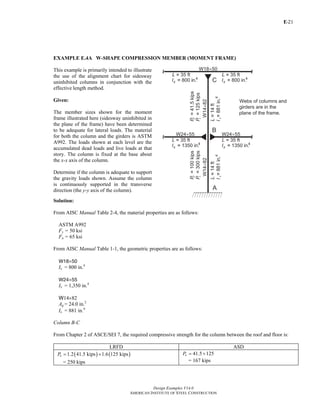 E-
Design Examples V14.0
AMERICAN INSTITUTE OF STEEL CONSTRUCTION
21
EXAMPLE E.4A W-SHAPE COMPRESSION MEMBER (MOMENT FRAME)
This example is primarily intended to illustrate
the use of the alignment chart for sidesway
uninhibited columns in conjunction with the
effective length method.
Given:
The member sizes shown for the moment
frame illustrated here (sidesway uninhibited in
the plane of the frame) have been determined
to be adequate for lateral loads. The material
for both the column and the girders is ASTM
A992. The loads shown at each level are the
accumulated dead loads and live loads at that
story. The column is fixed at the base about
the x-x axis of the column.
Determine if the column is adequate to support
the gravity loads shown. Assume the column
is continuously supported in the transverse
direction (the y-y axis of the column).
Solution:
From AISC Manual Table 2-4, the material properties are as follows:
ASTM A992
Fy = 50 ksi
Fu = 65 ksi
From AISC Manual Table 1-1, the geometric properties are as follows:
W18×50
Ix = 800 in.4
W24×55
Ix = 1,350 in.4
W14×82
Ag = 24.0 in.2
Ix = 881 in.4
Column B-C
From Chapter 2 of ASCE/SEI 7, the required compressive strength for the column between the roof and floor is:
LRFD ASD
( ) ( )1.2 41.5 kips 1.6 125 kipsuP = +
= 250 kips
41.5 125aP = +
= 167 kips
Return to Table of Contents
 