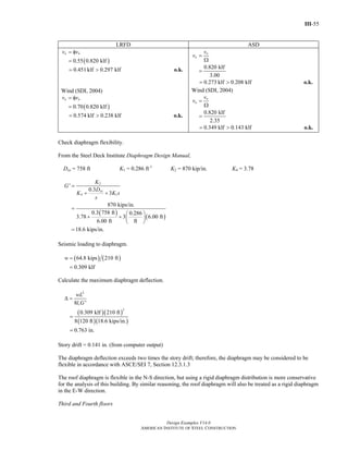 III-55
Design Examples V14.0
AMERICAN INSTITUTE OF STEEL CONSTRUCTION
LRFD ASD
( )0.55 0.820 klf
a nv v= φ
=
0.451 klf 0.297 klf= > o.k.
Wind (SDI, 2004)
( )0.70 0.820 klf
a nv v= φ
=
0.574 klf 0.238 klf= > o.k.
0.820 klf
3.00
n
a
v
v =
Ω
=
0.273 klf 0.208 klf= > o.k.
Wind (SDI, 2004)
0.820 klf
2.35
n
a
v
v =
Ω
=
0.349 klf 0.143 klf= > o.k.
Check diaphragm flexibility.
From the Steel Deck Institute Diaphragm Design Manual,
Dxx = 758 ft K1 = 0.286 ft-1
K2 = 870 kip/in. K4 = 3.78
( )
( )
2
4 1
'
0.3
3
870 kips/in.
0.3 758 ft 0.286
3.78 3 6.00 ft
6.00 ft ft
18.6 kips/in.
xx
K
G
D
K K s
s
=
+ +
=
⎛ ⎞
+ + ⎜ ⎟
⎝ ⎠
=
Seismic loading to diaphragm.
( ) ( )64.8 kips 210 ft
0.309 klf
w =
=
Calculate the maximum diaphragm deflection.
( )( )
( )( )
2
2
8 '
0.309 klf 210 ft
8 120 ft 18.6 kips/in.
0.763 in.
v
wL
l G
Δ =
=
=
Story drift = 0.141 in. (from computer output)
The diaphragm deflection exceeds two times the story drift; therefore, the diaphragm may be considered to be
flexible in accordance with ASCE/SEI 7, Section 12.3.1.3
The roof diaphragm is flexible in the N-S direction, but using a rigid diaphragm distribution is more conservative
for the analysis of this building. By similar reasoning, the roof diaphragm will also be treated as a rigid diaphragm
in the E-W direction.
Third and Fourth floors
Return to Table of Contents
 
