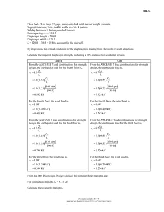 III-56
Design Examples V14.0
AMERICAN INSTITUTE OF STEEL CONSTRUCTION
Floor deck: 3 in. deep, 22 gage, composite deck with normal weight concrete,
Support fasteners; s in. puddle welds in a 36 / 4 pattern
Sidelap fasteners: 1 button punched fastener
Beam spacing = s = 10.0 ft
Diaphragm length = 210 ft
Diaphragm width = 120 ft
lv = 120 ft − 30 ft = 90 ft to account for the stairwell
By inspection, the critical condition for the diaphragm is loading from the north or south directions
Calculate the required diaphragm strength, including a 10% increase for accidental torsion.
LRFD ASD
From the ASCE/SEI 7 load combinations for strength
design, the earthquake load for the fourth floor is,
( )
( )
( )
( )
1.0
1.0 0.55
146 kips
1.0 0.55
90 ft
0.892klf
E
r
v
px
v
Q
v
l
F
l
=
=
=
=
For the fourth floor, the wind load is,
( )
1.0
1.0 0.409klf
0.409klf
rv W=
=
=
From the ASCI/SEI 7 load combinations for strength
design, the earthquake load for the third floor is,
( )
( )
( )
( )
1.0
1.0 0.55
130 kips
1.0 0.55
90 ft
0.794klf
E
r
v
px
v
Q
v
l
F
l
=
=
=
=
For the third floor, the wind load is,
( )
1.0
1.0 0.394klf
0.394klf
rv W=
=
=
From the ASCE/SEI 7 load combinations for strength
design, the earthquake load is,
( )
( )
( )
( )
0.7
0.7 0.55
146 kips
0.7 0.55
90 ft
0.625klf
E
r
v
px
v
Q
v
l
F
l
=
=
=
=
For the fourth floor, the wind load is,
( )
0.6
0.6 0.409klf
0.245klf
rv W=
=
=
From the ASCI/SEI 7 load combinations for strength
design, the earthquake load for the third floor is,
( )
( )
( )
( )
0.7
0.7 0.55
130 kips
0.7 0.55
90 ft
0.556klf
E
r
v
px
v
Q
v
l
F
l
=
=
=
=
For the third floor, the wind load is,
( )
0.6
0.6 0.394klf
0.236klf
rv W=
=
=
From the SDI Diaphragm Design Manual, the nominal shear strengths are:
For connection strength, vn = 5.16 klf
Calculate the available strengths.
Return to Table of Contents
 