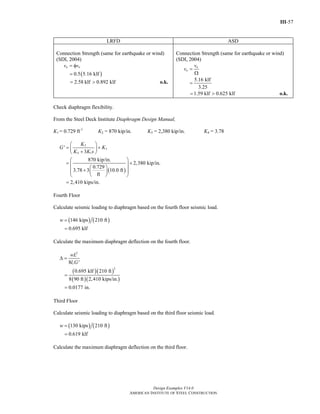III-57
Design Examples V14.0
AMERICAN INSTITUTE OF STEEL CONSTRUCTION
LRFD ASD
Connection Strength (same for earthquake or wind)
(SDI, 2004)
( )0.5 5.16 klf
a nv v= φ
=
2.58 klf 0.892 klf= > o.k.
Connection Strength (same for earthquake or wind)
(SDI, 2004)
5.16 klf
3.25
n
a
v
v =
Ω
=
1.59 klf 0.625 klf= > o.k.
Check diaphragm flexibility.
From the Steel Deck Institute Diaphragm Design Manual,
K1 = 0.729 ft-1
K2 = 870 kip/in. K3 = 2,380 kip/in. K4 = 3.78
( )
2
3
4 1
'
3
870 kip/in.
2,380 kip/in.
0.729
3.78 3 10.0 ft
ft
2,410 kips/in.
K
G K
K K s
⎛ ⎞
= +⎜ ⎟+⎝ ⎠
⎛ ⎞
= +⎜ ⎟⎛ ⎞⎜ ⎟+ ⎜ ⎟⎜ ⎟
⎝ ⎠⎝ ⎠
=
Fourth Floor
Calculate seismic loading to diaphragm based on the fourth floor seismic load.
( ) ( )146 kips 210 ft
0.695 klf
w =
=
Calculate the maximum diaphragm deflection on the fourth floor.
( )( )
( )( )
2
2
8 '
0.695 klf 210 ft
8 90 ft 2,410 kips/in.
0.0177 in.
v
wL
l G
Δ =
=
=
Third Floor
Calculate seismic loading to diaphragm based on the third floor seismic load.
( ) ( )130 kips 210 ft
0.619 klf
w =
=
Calculate the maximum diaphragm deflection on the third floor.
Return to Table of Contents
 