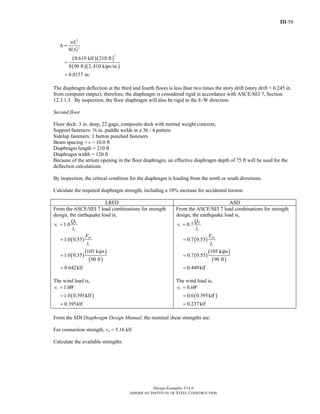 III-58
Design Examples V14.0
AMERICAN INSTITUTE OF STEEL CONSTRUCTION
( )( )
( )( )
2
2
8 '
0.619 klf 210 ft
8 90 ft 2,410 kips/in.
0.0157 in.
v
wL
l G
Δ =
=
=
The diaphragm deflection at the third and fourth floors is less than two times the story drift (story drift = 0.245 in.
from computer output); therefore, the diaphragm is considered rigid in accordance with ASCE/SEI 7, Section
12.3.1.3. By inspection, the floor diaphragm will also be rigid in the E-W direction.
Second floor
Floor deck: 3 in. deep, 22 gage, composite deck with normal weight concrete,
Support fasteners: s in. puddle welds in a 36 / 4 pattern
Sidelap fasteners: 1 button punched fasteners
Beam spacing = s = 10.0 ft
Diaphragm length = 210 ft
Diaphragm width = 120 ft
Because of the atrium opening in the floor diaphragm, an effective diaphragm depth of 75 ft will be used for the
deflection calculations.
By inspection, the critical condition for the diaphragm is loading from the north or south directions.
Calculate the required diaphragm strength, including a 10% increase for accidental torsion.
LRFD ASD
From the ASCE/SEI 7 load combinations for strength
design, the earthquake load is,
( )
( )
( )
( )
1.0
1.0 0.55
105 kips
1.0 0.55
90 ft
0.642klf
E
r
v
px
v
Q
v
l
F
l
=
=
=
=
The wind load is,
( )
1.0
1.0 0.395klf
0.395klf
rv W=
=
=
From the ASCE/SEI 7 load combinations for strength
design, the earthquake load is,
( )
( )
( )
( )
0.7
0.7 0.55
105 kips
0.7 0.55
90 ft
0.449klf
E
r
v
px
v
Q
v
l
F
l
=
=
=
=
The wind load is,
( )
0.6
0.6 0.395klf
0.237klf
rv W=
=
=
From the SDI Diaphragm Design Manual, the nominal shear strengths are:
For connection strength, vn = 5.16 klf
Calculate the available strengths.
Return to Table of Contents
 