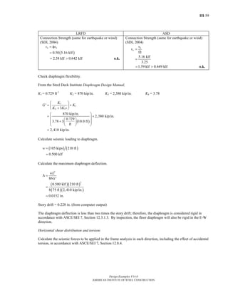 III-59
Design Examples V14.0
AMERICAN INSTITUTE OF STEEL CONSTRUCTION
LRFD ASD
Connection Strength (same for earthquake or wind)
(SDI, 2004)
( )0.50 5.16 klf
a nv v= φ
=
2.58 klf 0.642 klf= > o.k.
Connection Strength (same for earthquake or wind)
(SDI, 2004)
5.16 klf
3.25
n
a
v
v =
Ω
=
1.59 klf 0.449 klf= > o.k.
Check diaphragm flexibility.
From the Steel Deck Institute Diaphragm Design Manual,
K1 = 0.729 ft-1
K2 = 870 kip/in. K3 = 2,380 kip/in. K4 = 3.78
( )
2
3
4 1
'
3
870 kip/in.
2,380 kip/in.
0.729
3.78 3 10.0 ft
ft
2,410 kip/in.
K
G K
K K s
⎛ ⎞
= +⎜ ⎟+⎝ ⎠
⎛ ⎞
= +⎜ ⎟⎛ ⎞⎜ ⎟+ ⎜ ⎟⎜ ⎟
⎝ ⎠⎝ ⎠
=
Calculate seismic loading to diaphragm.
( ) ( )105 kips 210 ft
0.500 klf
w =
=
Calculate the maximum diaphragm deflection.
( )( )
( )( )
2
2
8 '
0.500 klf 210 ft
8 75 ft 2,410 kip/in.
0.0152 in.
wL
bG
Δ =
=
=
Story drift = 0.228 in. (from computer output)
The diaphragm deflection is less than two times the story drift; therefore, the diaphragm is considered rigid in
accordance with ASCE/SEI 7, Section 12.3.1.3. By inspection, the floor diaphragm will also be rigid in the E-W
direction.
Horizontal shear distribution and torsion:
Calculate the seismic forces to be applied in the frame analysis in each direction, including the effect of accidental
torsion, in accordance with ASCE/SEI 7, Section 12.8.4.
Return to Table of Contents
 