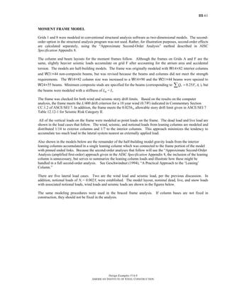 III-61
Design Examples V14.0
AMERICAN INSTITUTE OF STEEL CONSTRUCTION
MOMENT FRAME MODEL
Grids 1 and 8 were modeled in conventional structural analysis software as two-dimensional models. The second-
order option in the structural analysis program was not used. Rather, for illustration purposes, second-order effects
are calculated separately, using the “Approximate Second-Order Analysis” method described in AISC
Specification Appendix 8.
The column and beam layouts for the moment frames follow. Although the frames on Grids A and F are the
same, slightly heavier seismic loads accumulate on grid F after accounting for the atrium area and accidental
torsion. The models are half-building models. The frame was originally modeled with W14×82 interior columns
and W21×44 non-composite beams, but was revised because the beams and columns did not meet the strength
requirements. The W14×82 column size was increased to a W14×90 and the W21×44 beams were upsized to
W24×55 beams. Minimum composite studs are specified for the beams (corresponding to 0.25n y sQ F A=∑ ), but
the beams were modeled with a stiffness of Ieq = Is.
The frame was checked for both wind and seismic story drift limits. Based on the results on the computer
analysis, the frame meets the L/400 drift criterion for a 10 year wind (0.7W) indicated in Commentary Section
CC.1.2 of ASCE/SEI 7. In addition, the frame meets the 0.025hsx allowable story drift limit given in ASCE/SEI 7
Table 12.12-1 for Seismic Risk Category II.
All of the vertical loads on the frame were modeled as point loads on the frame. The dead load and live load are
shown in the load cases that follow. The wind, seismic, and notional loads from leaning columns are modeled and
distributed 1/14 to exterior columns and 1/7 to the interior columns. This approach minimizes the tendency to
accumulate too much load in the lateral system nearest an externally applied load.
Also shown in the models below are the remainder of the half-building model gravity loads from the interior
leaning columns accumulated in a single leaning column which was connected to the frame portion of the model
with pinned ended links. Because the second-order analyses that follow will use the “Approximate Second-Order
Analysis (amplified first-order) approach given in the AISC Specification Appendix 8, the inclusion of the leaning
column is unnecessary, but serves to summarize the leaning column loads and illustrate how these might be
handled in a full second-order analysis. See Geschwindner (1994), “A Practical Approach to the ‘Leaning’
Column.”
There are five lateral load cases. Two are the wind load and seismic load, per the previous discussion. In
addition, notional loads of Ni = 0.002Yi were established. The model layout, nominal dead, live, and snow loads
with associated notional loads, wind loads and seismic loads are shown in the figures below.
The same modeling procedures were used in the braced frame analysis. If column bases are not fixed in
construction, they should not be fixed in the analysis.
Return to Table of Contents
 